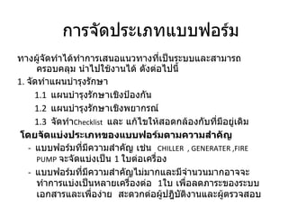ทางผู้จัดทำได้ทำการเสนอแนวทางที่เป็นระบบและสามารถครอบคลุม นำไปใช้งานได้ ดังต่อไปนี้ 1.  จัดทำแผนบำรุงรักษา 1.1  แผนบำรุงรักษาเชิงป้องกัน 1.2  แผนบำรุงรักษาเชิงพยากรณ์ 1.3  จัดทำ Checklist   และ แก้ไขให้สอดกล้องกับที่มีอยู่เดิม  โดยจัดแบ่งประเภทของแบบฟอร์มตามความสำคัญ -   แบบฟอร์มที่มีความสำคัญ เช่น  CHILLER  , GENERATER  , FIRE   PUMP   จะจัดแบ่งเป็น  1   ใบต่อเครื่อง -   แบบฟอร์มที่มีความสำคัญไม่มากและมีจำนวนมากอาจจะทำการแบ่งเป็นหลายเครื่องต่อ  1 ใบ เพื่อลดภาระของระบบเอกสารและเพื่อง่าย  สะดวกต่อผู้ปฎิบัติงานและผู้ตรวจสอบ  การจัดประเภทแบบฟอร์ม 