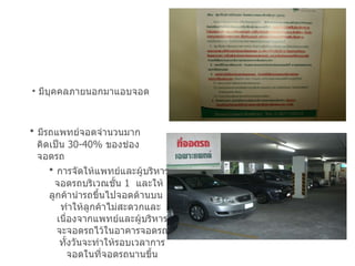 มีบุคคลภายนอกมาแอบจอด มีรถแพทย์จอดจำนวนมาก คิดเป็น  30-40 %  ของช่อง  จอดรถ การจัดให้แพทย์และผู้บริหาร จอดรถบริเวณชั้น  1  และให้  ลูกค้านำรถขึ้นไปจอดด้านบน  ทำให้ลูกค้าไม่สะดวกและ  เนื่องจากแพทย์และผู้บริหาร จะจอดรถไว้ในอาคารจอดรถ ทั้งวันจะทำให้รอบเวลาการ จอดในที่จอดรถนานขึ้น 