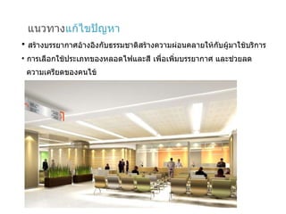 แนวทาง แก้ไขปัญหา สร้างบรรยากาศอ้างอิงกับธรรมชาติสร้างความผ่อนคลายให้กับผู้มาใช้บริการ การเลือกใช้ประเภทของหลอดไฟและสี เพื่อเพิ่มบรรยากาศ และช่วยลด  ความเครียดของคนไข้ 