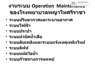 งานระบบ  Operation  Maintenance   ของโรงพยาบาลพญาไทศรีราชา ระบบปรับอากาศและระบายอากาศ ระบบไฟฟ้า ระบบประปา ระบบบำบัดน้ำเสีย ระบบดับเพลิงและระบบแจ้งเหตุเพลิงไหม้ ระบบลิฟท์ ระบบหม้อไอน้ำ ระบบก๊าชทางการแพทย์ 