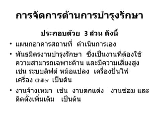 การจัดการด้านการบำรุงรักษา ประกอบด้วย  3   ส่วน ดังนี้ แผนกอาคารสถานที่   ดำเนินการเอง พันธมิตรงานบำรุงรักษา  ซึ่งเป็นงานที่ต้องใช้ความสามารถเฉพาะด้าน และมีความเสี่ยงสูง เช่น ระบบลิฟต์ หม้อแปลง  เครื่องปั่นไฟ  เครื่อง  Chiller   เป็นต้น งานจ้างเหมา  เช่น  งานตกแต่ง  งานซ่อม และ ติดตั้งเพิ่มเติม  เป็นต้น 
