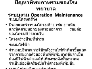 ปัญหาที่พบภาพรวมของโรงพยาบาล ระบบงาน  Operation  Maintenance   ระบบโครงสร้าง มีรอยแตกร้าวของโครงสร้าง เช่น งานหินแกรนิตภายนอกของครอบอาคาร   รอยต่อของโครงสร้างภายใน   โครงสร้างป้ายที่ชำรุด ระบบไฟฟ้า จำนวนปริมาณการใช้พลังงานไฟฟ้าที่มาขึ้นและจากการขยายตัวของพื้นที่ที่เพิ่มมากขึ้นจำเป็นต้องมีไฟฟ้าสำรองให้เพียงพอดังนั้นอนาคตจำเป็นต้องมีเครื่องปั่นไฟสำรองที่เพิ่มขึ้น ระบบไฟฉุกเฉินบางส่วนชำรุด 