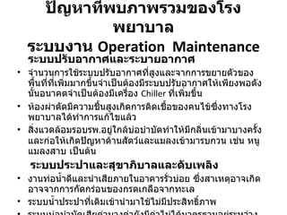 ปัญหาที่พบภาพรวมของโรงพยาบาล ระบบงาน  Operation  Maintenance ระบบปรับอากาศและระบายอากาศ จำนวนการใช้ระบบปรับอากาศที่สูงและจากการขยายตัวของพื้นที่ที่เพิ่มมากขึ้นจำเป็นต้องมีระบบปรับอากาศให้เพียงพอดังนั้นอนาคตจำเป็นต้องมีเครื่อง  Chiller  ที่เพิ่มขึ้น ห้องผ่าตัดมีความชื้นสูงเกิดการติดเชื้อของคนไข้ซึ่งทางโรงพยาบาลได้ทำการแก้ไขแล้ว สิ่งแวดล้อมรอบรพ . อยู่ใกล้บ่อบำบัดทำให้มีกลิ่นเข้ามาบางครั้ง และก่อให้เกิดปัญหาด้านสัตว์และแมลงเข้ามารบกวน เช่น หนู  แมลงสาบ เป็นต้น ระบบประปาและสุขาภิบาลและดับเพลิง งานท่อน้ำดีและนำเสียภายในอาคารรั่วบ่อย ซึ่งสาเหตุอาจเกิดอาจจากการกัดกร่อนของกรดเกลือจากทะเล ระบบน้ำประปาที่เติมเข้านำมาใช้ไม่มีประสิทธิ์ภาพ ระบบบ่อบำบัดเสียค่าบางค่ายังมีค่าไม่ได้มาตรฐานอยู่ระหว่างการแก้ไข 