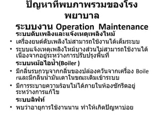 ปัญหาที่พบภาพรวมของโรงพยาบาล ระบบงาน  Operation  Maintenance ระบบดับเพลิงและแจ้งเหตุเพลิงไหม้ เครื่องยนต์ดับเพลิงไม่สามารถใช้งานได้เต็มระบบ ระบบแจ้งเหตุเพลิงไหม้บางส่วนไม่สามารถใช้งานได้เนื่องจากอยู่ระหว่างการปรับปรุงพื้นที่ ระบบหม้อไอน้ำ ( Boiler  ) มีกลิ่นรบกวนจากกลิ่นของปล่องควันจากเครื่อง  Boiler และมีกลิ่นน้ำมันเตาในขณะเติมเข้าระบบ มีการระบายความร้อนไม่ได้ภายในห้องซักรีดอยู่ระหว่างการแก้ไข ระบบลิฟท์ พบว่าอายุการใช้งานนาน ทำให้เกิดปัญหาบ่อย 