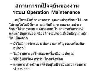สถานการณ์ปัจจุบันของงาน ระบบ  Operation  Maintenance   อยู่ในระดับที่สามารถควบคุมงานบำรุงรักษาได้และใช้เทคโนโลยีที่เหมาะสมกับกิจกรรมของงานบำรุงรักษาได้บางระบบ แต่บางระบบไม่สามารถวิเคราะห์และแก้ปัญหาของเครื่องจักร - อุปกรณ์ที่เป็นปัญหาหลักได้ เนื่องจาก  ยังไม่มีการจัดแบ่งระดับความสำคัญของเครื่องมือ -  อุปกรณ์ ไม่มีรายการอะไหล่ของเครื่องมือ -  อุปกรณ์  วิธีปฎิบัติเรื่อง การรับเรื่องแจ้งซ่อม แผนการบำรุงรักษาที่ใช้อยู่ในปัจจุบันตรวจสอบการทำงานยาก 