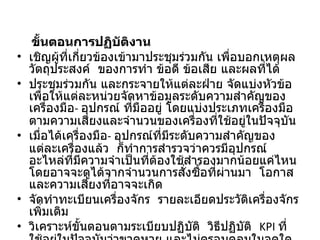 ขั้นตอนการปฏิบัติงาน เชิญผู้ที่เกี่ยวข้องเข้ามาประชุมร่วมกัน เพื่อบอกเหตุผล วัตถุประสงค์  ของการทำ ข้อดี ข้อเสีย และผลที่ได้ ประชุมร่วมกัน และกระจายให้แต่ละฝ่าย จัดแบ่งหัวข้อ เพื่อให้แต่ละหน่วยจัดหาข้อมูลระดับความสำคัญของเครื่องมือ -  อุปกรณ์ ที่มืออยู่ โดยแบ่งประเภทเครื่องมือตามความเสี่ยงและจำนวนของเครื่องที่ใช้อยู่ในปัจจุบัน  เมื่อได้เครื่องมือ -  อุปกรณ์ที่มีระดับความสำคัญของแต่ละเครื่องแล้ว  ก็ทำการสำรวจว่าควรมีอุปกรณ์ อะไหล่ที่มีความจำเป็นที่ต้องใช้สำรองมากน้อยแค่ไหน โดยอาจจะดูได้จากจำนวนการสั่งซื้อที่ผ่านมา  โอกาสและความเสี่ยงที่อาจจะเกิด จัดทำทะเบียนเครื่องจักร  รายละเอียดประวัติเครื่องจักรเพิ่มเติม วิเคราะห์ขั้นตอนตามระเบียบปฏิบัติ  วิธีปฏิบัติ  KPI  ที่ใช้อยู่ในปัจจุบันว่าขาดหาย และไม่ครอบคลุมในจุดใดบ้าง  