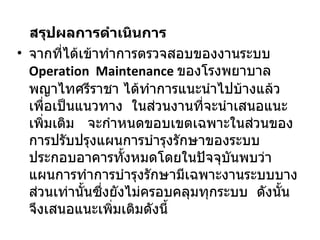 สรุปผลการดำเนินการ จากที่ได้เข้าทำการตรวจสอบของงานระบบ  Operation  Maintenance   ของโรงพยาบาลพญาไทศรีราชา ได้ทำการแนะนำไปบ้างแล้วเพื่อเป็นแนวทาง  ในส่วนงานที่จะนำเสนอแนะเพิ่มเติม  จะกำหนดขอบเขตเฉพาะในส่วนของการปรับปรุงแผนการบำรุงรักษาของระบบประกอบอาคารทั้งหมดโดยในปัจจุบันพบว่าแผนการทำการบำรุงรักษามีเฉพาะงานระบบบางส่วนเท่านั้นซึ่งยังไม่ครอบคลุมทุกระบบ   ดังนั้นจึงเสนอแนะเพิ่มเติมดังนี้ 