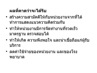 ผลที่คาดว่าจะได้รับ  สร้างความสามัคคีให้กับหน่วยงานจากที่ได้ทำการแสดงแนวความคิดร่วมกัน ทำให้หน่วยงานมีการจัดทำงานที่รวดเร็ว มาตรฐาน ตรวจสอบได้ ทำให้เกิด ความพึงพอใจ และน่าเชื่อถือแก่ผู้รับบริการ ลดค่าใช้จ่ายของหน่วยงาน และของโรงพยาบาล 