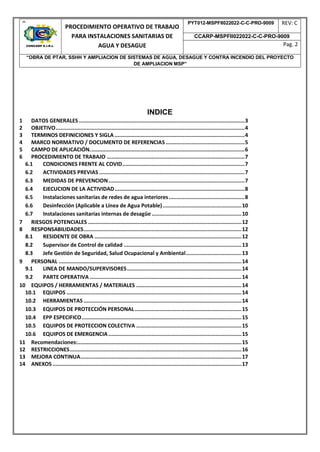 9
PROCEDIMIENTO OPERATIVO DE TRABAJO
PARA INSTALACIONES SANITARIAS DE
AGUA Y DESAGUE
PYT012-MSPFII022022-C-C-PRO-9009 REV: C
CCARP-MSPFII022022-C-C-PRO-9009
Pag. 2
“OBRA DE PTAR, SSHH Y AMPLIACION DE SISTEMAS DE AGUA, DESAGUE Y CONTRA INCENDIO DEL PROYECTO
DE AMPLIACION MSP”
INDICE
1 DATOS GENERALES ...........................................................................................................3
2 OBJETIVO..........................................................................................................................4
3 TERMINOS DEFINICIONES Y SIGLA ....................................................................................4
4 MARCO NORMATIVO / DOCUMENTO DE REFERENCIAS...................................................5
5 CAMPO DE APLICACIÓN....................................................................................................6
6 PROCEDIMIENTO DE TRABAJO .........................................................................................7
6.1 CONDICIONES FRENTE AL COVID...............................................................................7
6.2 ACTIVIDADES PREVIAS ..............................................................................................7
6.3 MEDIDAS DE PREVENCION........................................................................................7
6.4 EJECUCION DE LA ACTIVIDAD....................................................................................8
6.5 Instalaciones sanitarias de redes de agua interiores.................................................8
6.6 Desinfección (Aplicable a Línea de Agua Potable)...................................................10
6.7 Instalaciones sanitarias internas de desagüe ..........................................................10
7 RIESGOS POTENCIALES ...................................................................................................12
8 RESPONSABILIDADES......................................................................................................12
8.1 RESIDENTE DE OBRA ...............................................................................................12
8.2 Supervisor de Control de calidad ............................................................................13
8.3 Jefe Gestión de Seguridad, Salud Ocupacional y Ambiental....................................13
9 PERSONAL ......................................................................................................................14
9.1 LINEA DE MANDO/SUPERVISORES..........................................................................14
9.2 PARTE OPERATIVA ..................................................................................................14
10 EQUIPOS / HERRAMIENTAS / MATERIALES ....................................................................14
10.1 EQUIPOS .................................................................................................................14
10.2 HERRAMIENTAS ......................................................................................................14
10.3 EQUIPOS DE PROTECCIÓN PERSONAL.....................................................................15
10.4 EPP ESPECIFICO.......................................................................................................15
10.5 EQUIPOS DE PROTECCION COLECTIVA ....................................................................15
10.6 EQUIPOS DE EMERGENCIA......................................................................................15
11 Recomendaciones:..........................................................................................................15
12 RESTRICCIONES...............................................................................................................16
13 MEJORA CONTINUA........................................................................................................17
14 ANEXOS ..........................................................................................................................17
 