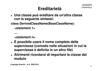 ÆESEMPI

                                 Ereditarietà
                                                Ereditarieta.py



„   Una classe può ereditare da un'altra classe
    con la seguente sintassi:
class DerivedClassName(BaseClassName):
  <statement 1>
  < t t     t
  …
  <statement n>
„   È possibile usare il nome completo della
      p                            p
    superclasse (comodo nelle situazioni in cui la
    superclasse è definita in un altro file)
       p                                   )
„   Altrimenti ricordarsi di importare la classe dal
    modulo
Linguaggi dinamici – A.A. 2009/2010
                                                            12
 