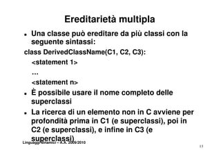 Ereditarietà multipla
„   Una classe può ereditare da più classi con la
    seguente sintassi:
class DerivedClassName(C1, C2, C3):
   <statement 1>
   < t t    t
   …
   <statement n>
„   È possibile usare il nome completo delle
        p                           p
    superclassi
 „ La ricerca di un elemento non in C avviene per

    profondità prima in C1 (e superclassi), poi in
    C2 (e superclassi), e infine in C3 (e
    superclassi)
Linguaggi dinamici – A.A. 2009/2010
                                                     13
 