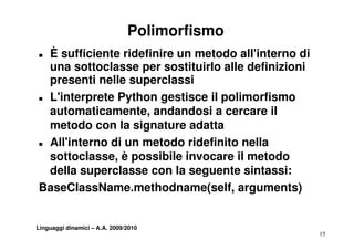 Polimorfismo
„ È sufficiente ridefinire un metodo all'interno di
  una sottoclasse per sostituirlo alle definizioni
  presenti nelle superclassi
„ L'interprete Python gestisce il polimorfismo
  L interprete
  automaticamente, andandosi a cercare il
  metodo con la signature adatta
„ All'interno di un metodo ridefinito nella

  sottoclasse, è possibile invocare il metodo
     tt l              ibil i              t d
  della superclasse con la seguente sintassi:
BaseClassName.methodname(self, arguments)


Linguaggi dinamici – A.A. 2009/2010
                                                      15
 