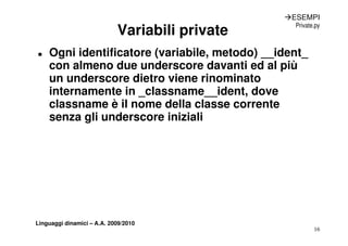ÆESEMPI

                            Variabili private
                                                  Private.py



„   Ogni identificatore (variabile, metodo) __ident_
    con almeno due underscore davanti ed al più
    un underscore dietro viene rinominato
    internamente in _c ass a e__ident, dove
      te a e te       classname de t, do e
    classname è il nome della classe corrente
    senza gli underscore iniziali
          g




Linguaggi dinamici – A.A. 2009/2010
                                                         16
 