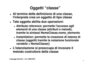 Oggetti “classe”
„   Al termine della definizione di una classe,
    l interprete
    l'interprete crea un oggetto di tipo classe
„   Tale oggetto abilita due operazioni:
      „   Attribute f
          Att ib t reference: permette l'
                                      tt l'accesso aglili
          elementi di una classe (attributi e metodi),
          tramite la sintassi NomeClasse nome elemento
                              NomeClasse.nome_elemento
      „   Instantiation: permette la creazione di istanze di
          classe (oggetti) tramite la notazione funzionale
          variabile = NomeClasse()
„   L'istanziazione si preoccupa di invocare il
    L'i t   i i      i              i
    metodo costruttore della classe

Linguaggi dinamici – A.A. 2009/2010
                                                               4
 