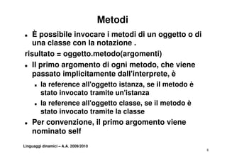 Metodi
„  È possibile invocare i metodi di un oggetto o di
   una classe con la notazione .
risultato = oggetto.metodo(argomenti)
„ Il primo argomento di ogni metodo, che viene
       i            t        i   t d    h i
   passato implicitamente dall'interprete, è
      „   la reference all'oggetto istanza, se il metodo è
          stato invocato tramite un'istanza
      „   la reference all'oggetto classe, se il metodo è
          stato invocato tramite la classe
„   Per convenzione, il primo argomento viene
    nominato self
Linguaggi dinamici – A.A. 2009/2010
                                                             8
 