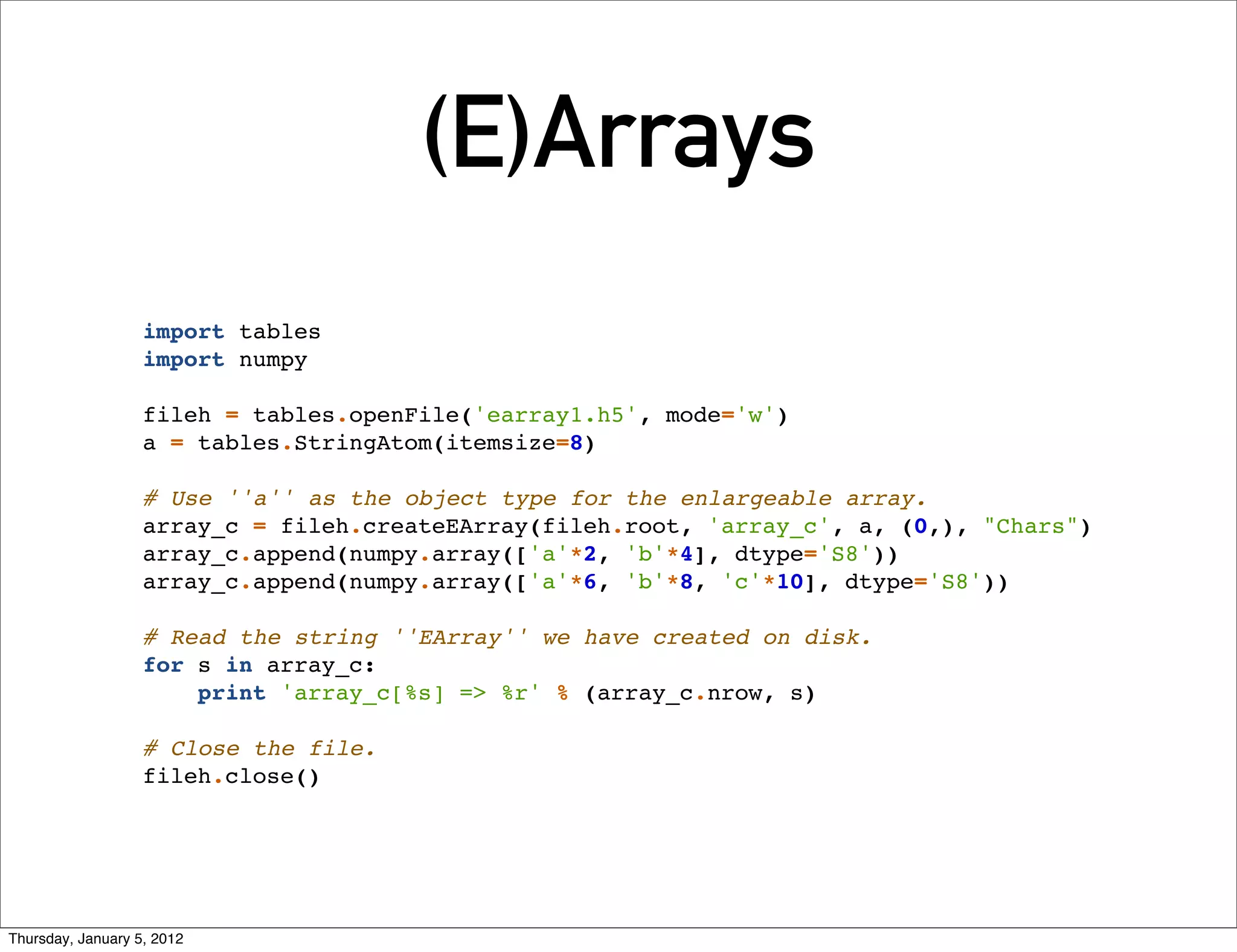 (E)Arrays
                   import tables
                   import numpy

                   fileh = tables.openFile('earray1.h5', mode='w')
                   a = tables.StringAtom(itemsize=8)

                   # Use ''a'' as the object type for the enlargeable array.
                   array_c = fileh.createEArray(fileh.root, 'array_c', a, (0,), "Chars")
                   array_c.append(numpy.array(['a'*2, 'b'*4], dtype='S8'))
                   array_c.append(numpy.array(['a'*6, 'b'*8, 'c'*10], dtype='S8'))

                   # Read the string ''EArray'' we have created on disk.
                   for s in array_c:
                       print 'array_c[%s] => %r' % (array_c.nrow, s)

                   # Close the file.
                   fileh.close()




Thursday, January 5, 2012
 