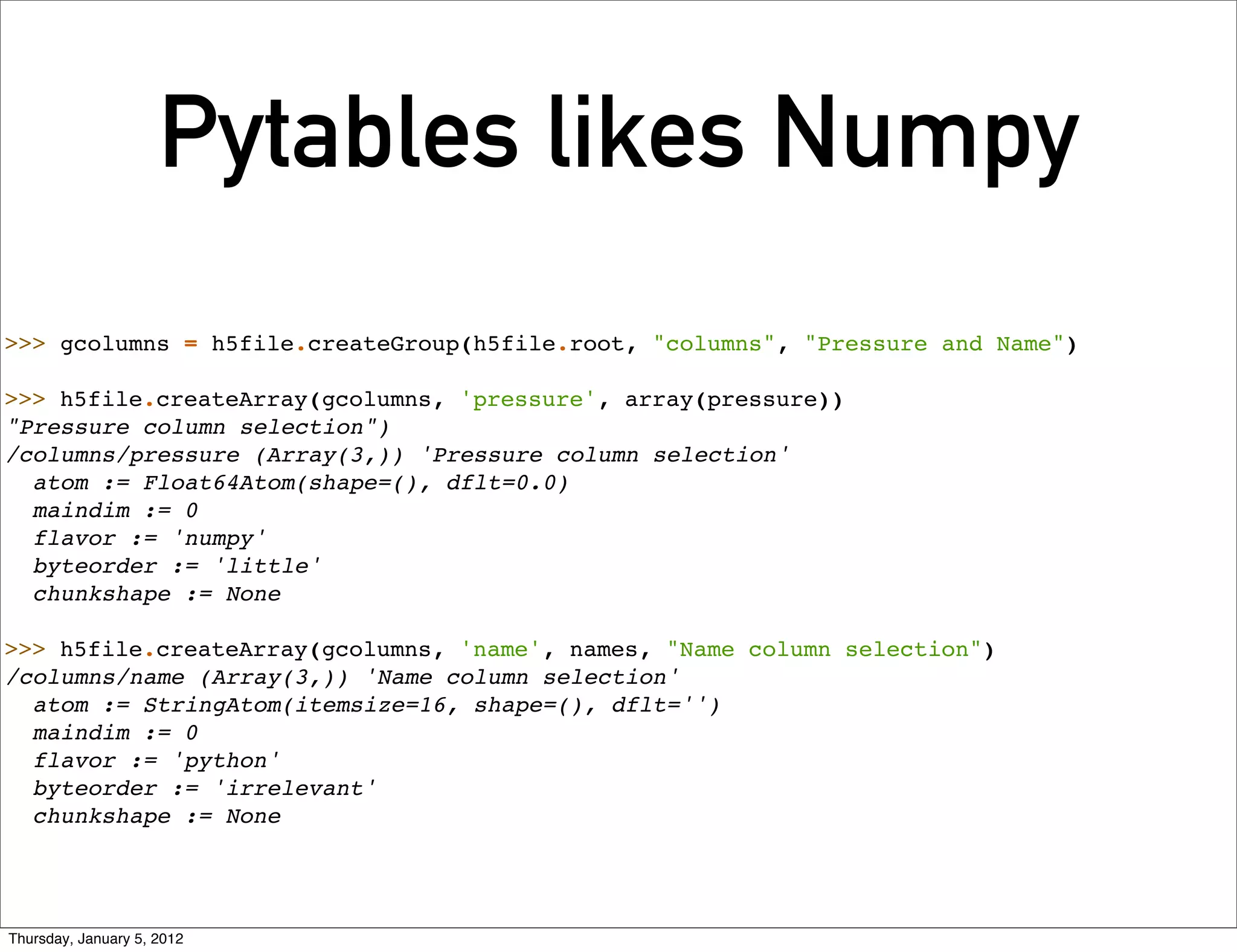 Pytables likes Numpy
>>> gcolumns = h5file.createGroup(h5file.root, "columns", "Pressure and Name")

>>> h5file.createArray(gcolumns, 'pressure', array(pressure))
"Pressure column selection")
/columns/pressure (Array(3,)) 'Pressure column selection'
  atom := Float64Atom(shape=(), dflt=0.0)
  maindim := 0
  flavor := 'numpy'
  byteorder := 'little'
  chunkshape := None

>>> h5file.createArray(gcolumns, 'name', names, "Name column selection")
/columns/name (Array(3,)) 'Name column selection'
  atom := StringAtom(itemsize=16, shape=(), dflt='')
  maindim := 0
  flavor := 'python'
  byteorder := 'irrelevant'
  chunkshape := None




Thursday, January 5, 2012
 