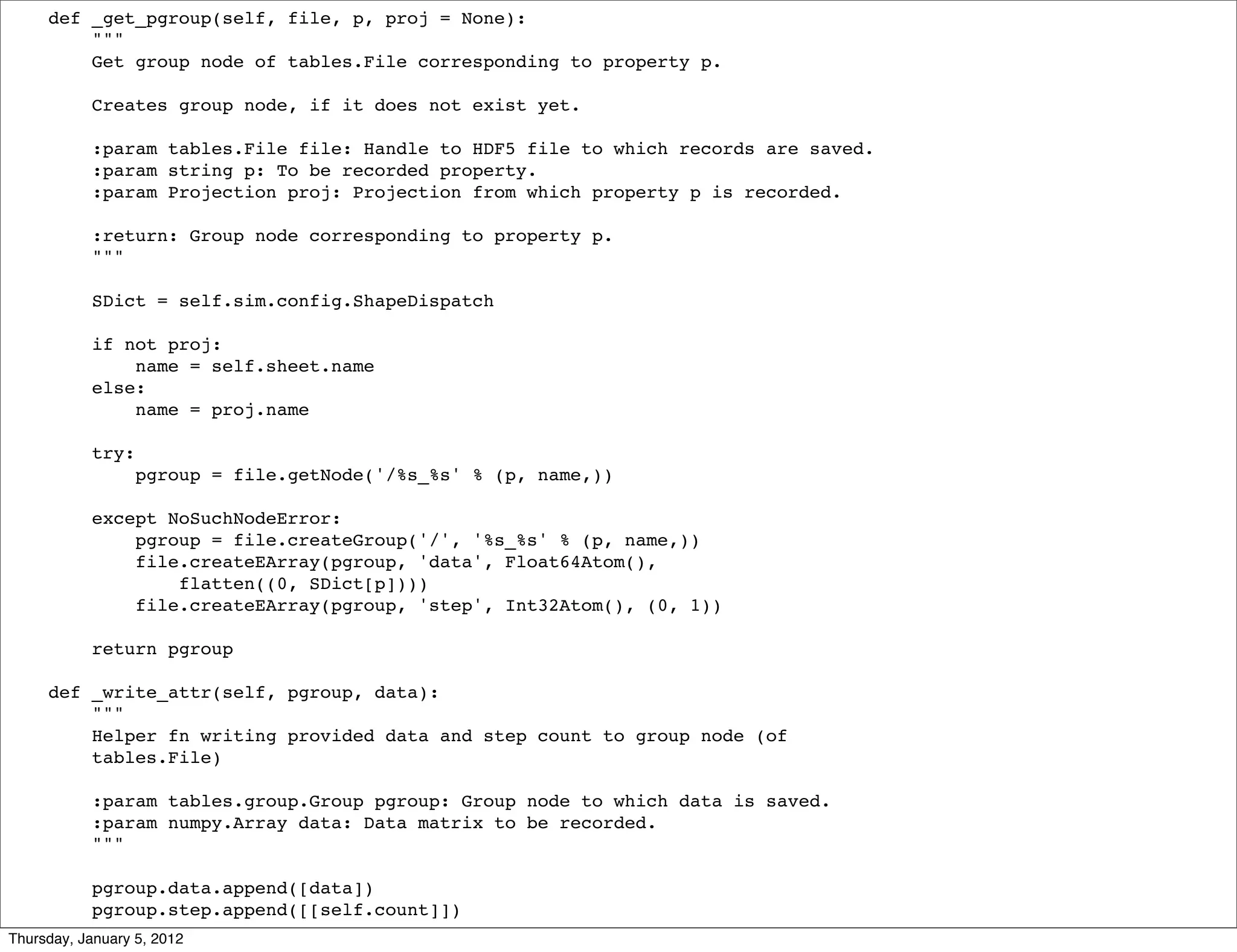 def _get_pgroup(self, file, p, proj = None):
         """
         Get group node of tables.File corresponding to property p.

           Creates group node, if it does not exist yet.

           :param tables.File file: Handle to HDF5 file to which records are saved.
           :param string p: To be recorded property.
           :param Projection proj: Projection from which property p is recorded.

           :return: Group node corresponding to property p.
           """

           SDict = self.sim.config.ShapeDispatch

           if not proj:
               name = self.sheet.name
           else:
               name = proj.name

           try:
                  pgroup = file.getNode('/%s_%s' % (p, name,))

           except NoSuchNodeError:
               pgroup = file.createGroup('/', '%s_%s' % (p, name,))
               file.createEArray(pgroup, 'data', Float64Atom(),
                   flatten((0, SDict[p])))
               file.createEArray(pgroup, 'step', Int32Atom(), (0, 1))

           return pgroup

     def _write_attr(self, pgroup, data):
         """
         Helper fn writing provided data and step count to group node (of
         tables.File)

           :param tables.group.Group pgroup: Group node to which data is saved.
           :param numpy.Array data: Data matrix to be recorded.
           """

           pgroup.data.append([data])
           pgroup.step.append([[self.count]])
Thursday, January 5, 2012
 