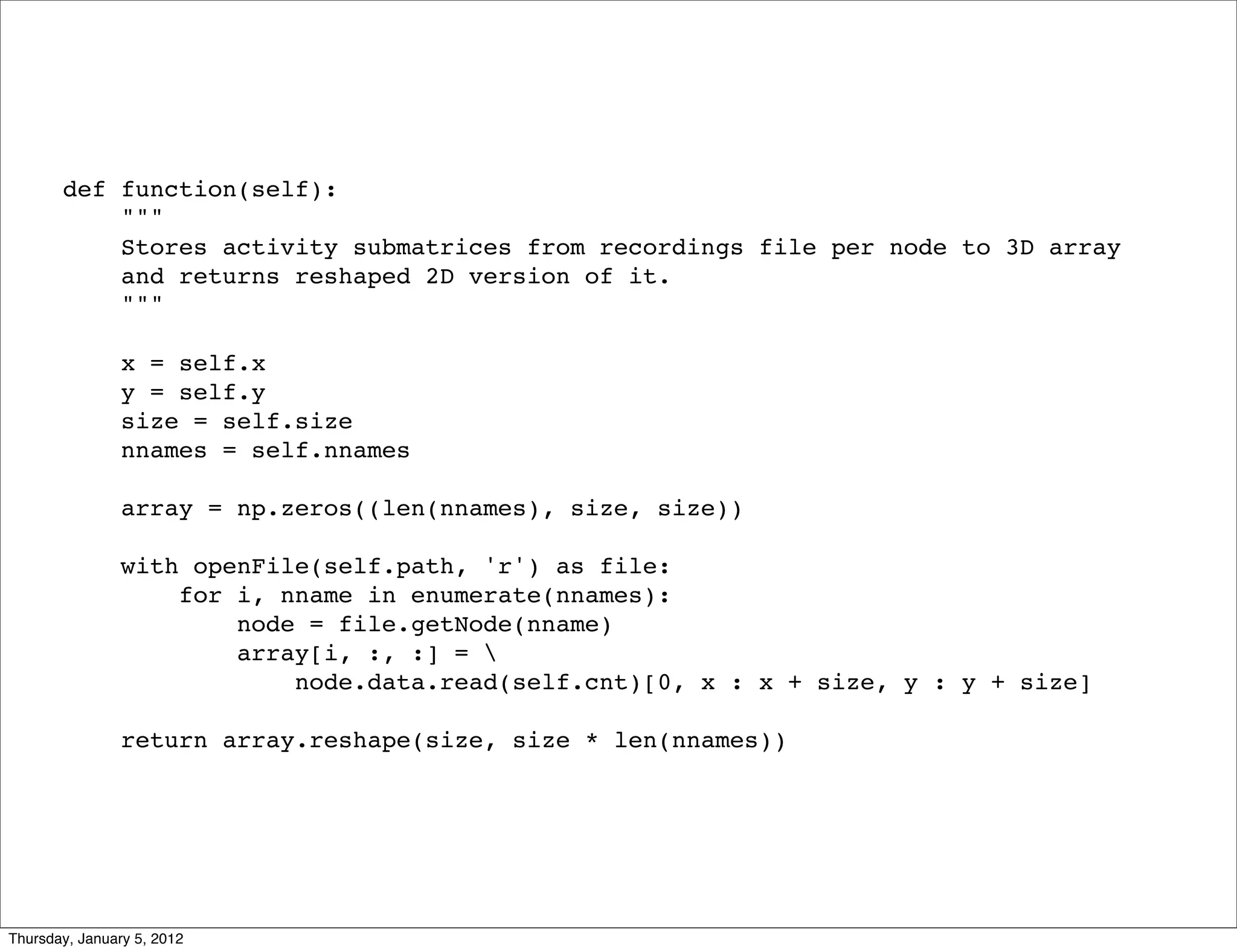 def function(self):
           """
           Stores activity submatrices from recordings file per node to 3D array
           and returns reshaped 2D version of it.
           """

                x = self.x
                y = self.y
                size = self.size
                nnames = self.nnames

                array = np.zeros((len(nnames), size, size))

                with openFile(self.path, 'r') as file:
                    for i, nname in enumerate(nnames):
                        node = file.getNode(nname)
                        array[i, :, :] = 
                            node.data.read(self.cnt)[0, x : x + size, y : y + size]

                return array.reshape(size, size * len(nnames))




Thursday, January 5, 2012
 