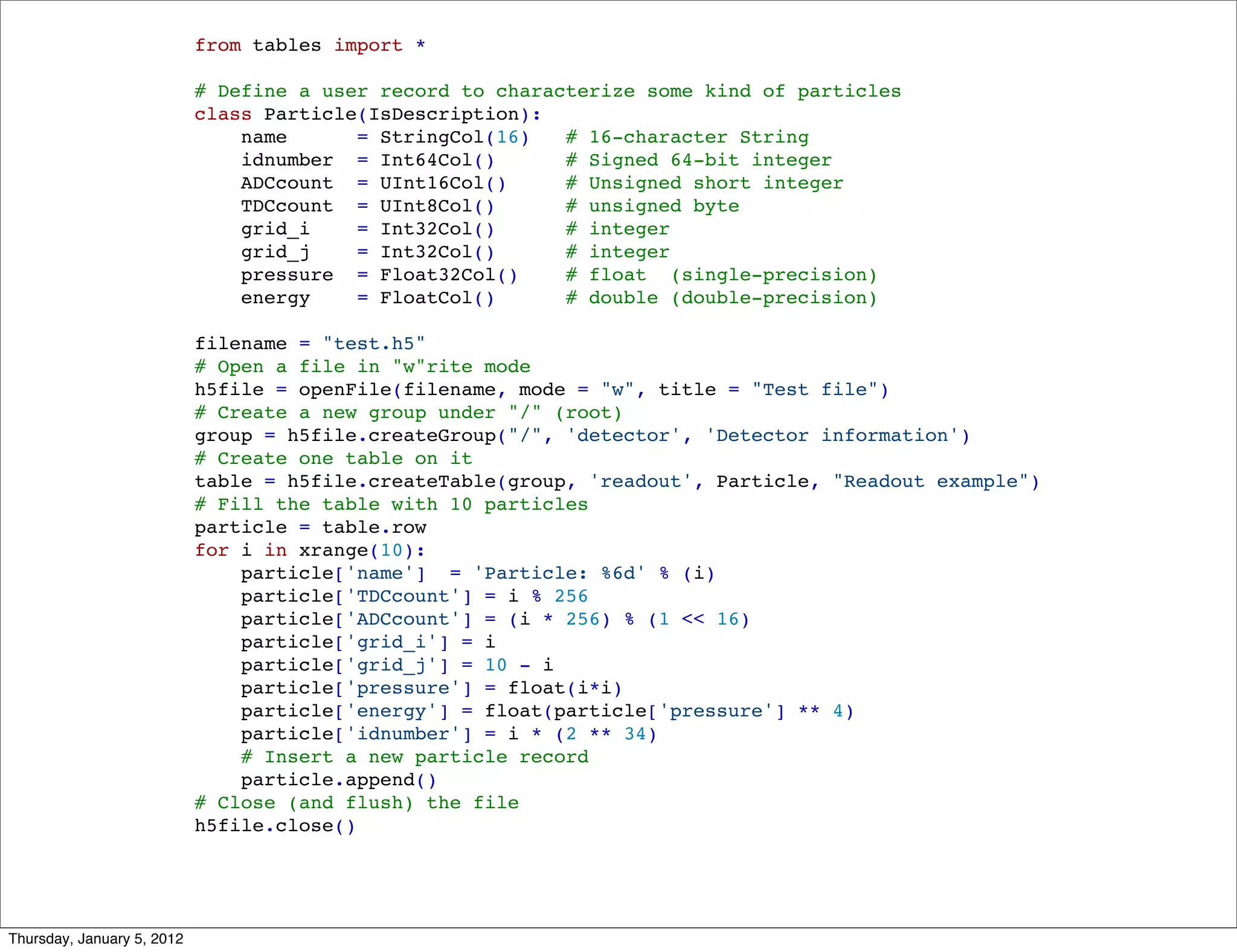 from tables import *

                            # Define a user record to characterize some kind of particles
                            class Particle(IsDescription):
                                name      = StringCol(16)   # 16-character String
                                idnumber = Int64Col()       # Signed 64-bit integer
                                ADCcount = UInt16Col()      # Unsigned short integer
                                TDCcount = UInt8Col()       # unsigned byte
                                grid_i    = Int32Col()      # integer
                                grid_j    = Int32Col()      # integer
                                pressure = Float32Col()     # float (single-precision)
                                energy    = FloatCol()      # double (double-precision)

                            filename = "test.h5"
                            # Open a file in "w"rite mode
                            h5file = openFile(filename, mode = "w", title = "Test file")
                            # Create a new group under "/" (root)
                            group = h5file.createGroup("/", 'detector', 'Detector information')
                            # Create one table on it
                            table = h5file.createTable(group, 'readout', Particle, "Readout example")
                            # Fill the table with 10 particles
                            particle = table.row
                            for i in xrange(10):
                                particle['name'] = 'Particle: %6d' % (i)
                                particle['TDCcount'] = i % 256
                                particle['ADCcount'] = (i * 256) % (1 << 16)
                                particle['grid_i'] = i
                                particle['grid_j'] = 10 - i
                                particle['pressure'] = float(i*i)
                                particle['energy'] = float(particle['pressure'] ** 4)
                                particle['idnumber'] = i * (2 ** 34)
                                # Insert a new particle record
                                particle.append()
                            # Close (and flush) the file
                            h5file.close()




Thursday, January 5, 2012
 