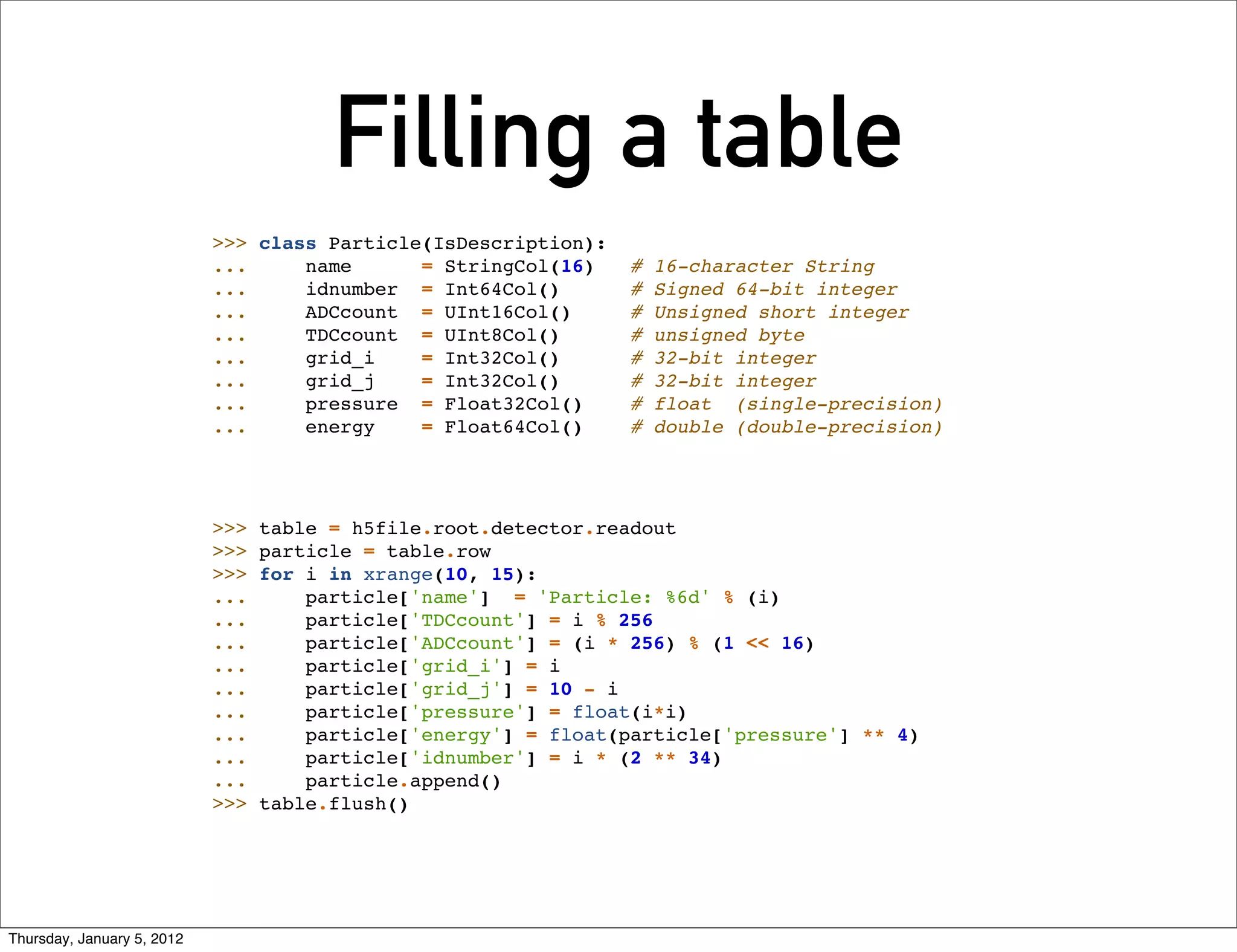 Filling a table
                            >>> class Particle(IsDescription):
                            ...     name      = StringCol(16)     #   16-character String
                            ...     idnumber = Int64Col()         #   Signed 64-bit integer
                            ...     ADCcount = UInt16Col()        #   Unsigned short integer
                            ...     TDCcount = UInt8Col()         #   unsigned byte
                            ...     grid_i    = Int32Col()        #   32-bit integer
                            ...     grid_j    = Int32Col()        #   32-bit integer
                            ...     pressure = Float32Col()       #   float (single-precision)
                            ...     energy    = Float64Col()      #   double (double-precision)




                            >>>   table = h5file.root.detector.readout
                            >>>   particle = table.row
                            >>>   for i in xrange(10, 15):
                            ...       particle['name'] = 'Particle: %6d' % (i)
                            ...       particle['TDCcount'] = i % 256
                            ...       particle['ADCcount'] = (i * 256) % (1 << 16)
                            ...       particle['grid_i'] = i
                            ...       particle['grid_j'] = 10 - i
                            ...       particle['pressure'] = float(i*i)
                            ...       particle['energy'] = float(particle['pressure'] ** 4)
                            ...       particle['idnumber'] = i * (2 ** 34)
                            ...       particle.append()
                            >>>   table.flush()




Thursday, January 5, 2012
 
