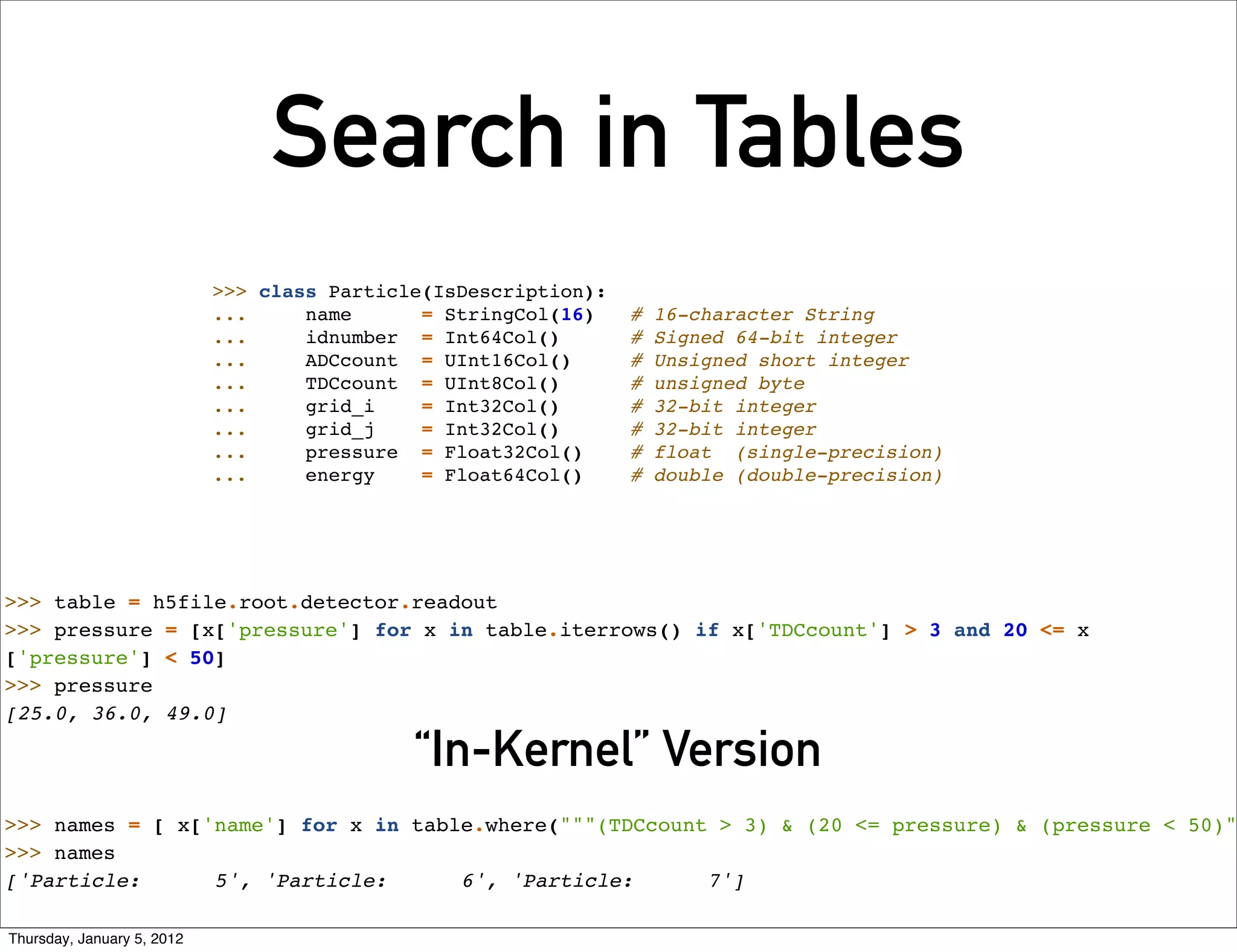 Search in Tables
                            >>> class Particle(IsDescription):
                            ...     name      = StringCol(16)    #   16-character String
                            ...     idnumber = Int64Col()        #   Signed 64-bit integer
                            ...     ADCcount = UInt16Col()       #   Unsigned short integer
                            ...     TDCcount = UInt8Col()        #   unsigned byte
                            ...     grid_i    = Int32Col()       #   32-bit integer
                            ...     grid_j    = Int32Col()       #   32-bit integer
                            ...     pressure = Float32Col()      #   float (single-precision)
                            ...     energy    = Float64Col()     #   double (double-precision)




>>> table = h5file.root.detector.readout
>>> pressure = [x['pressure'] for x in table.iterrows() if x['TDCcount'] > 3 and 20 <= x
['pressure'] < 50]
>>> pressure
[25.0, 36.0, 49.0]

                                             “In-Kernel” Version
>>> names = [ x['name'] for x in table.where("""(TDCcount > 3) & (20 <= pressure) & (pressure < 50)"
>>> names
['Particle:      5', 'Particle:      6', 'Particle:      7']

Thursday, January 5, 2012
 