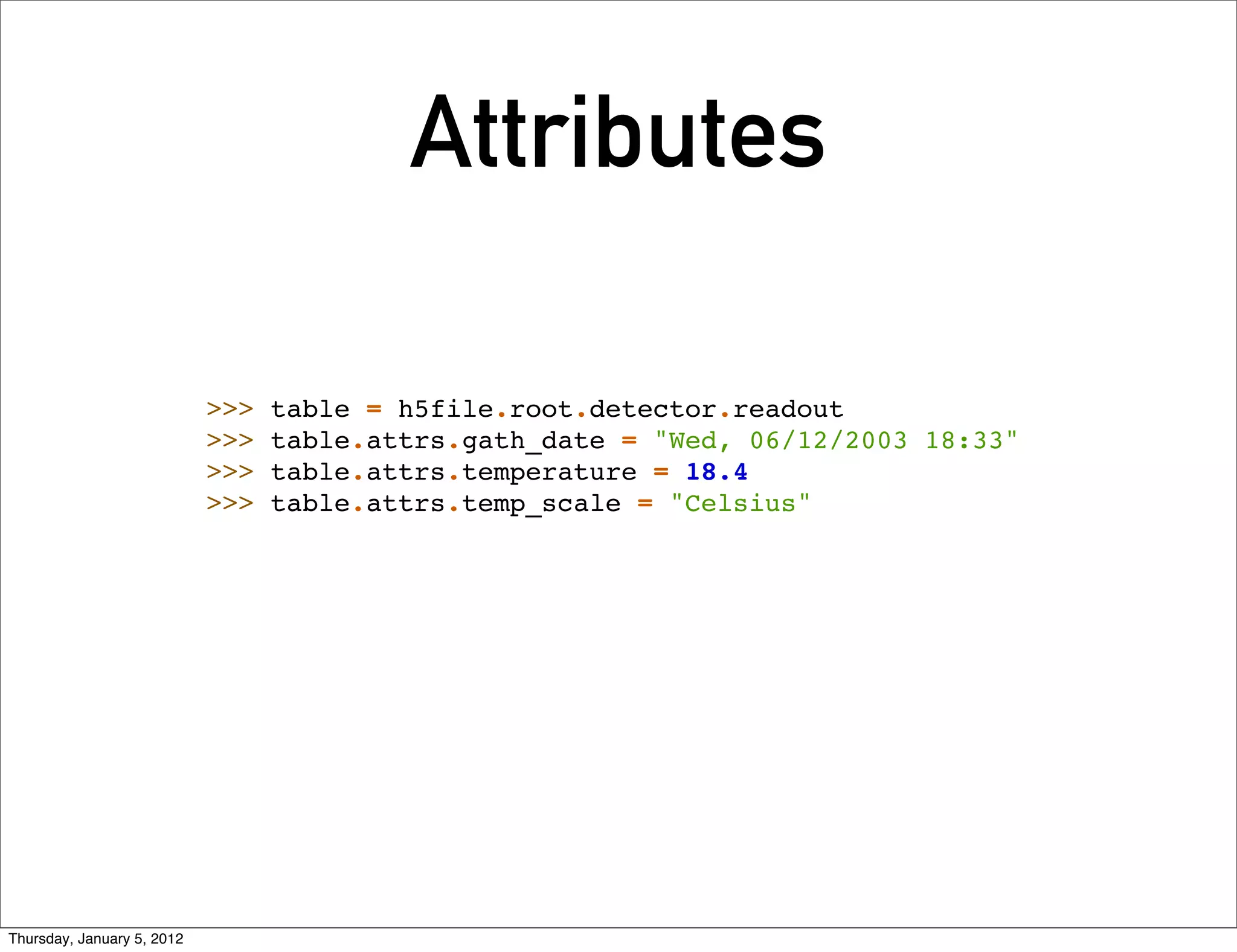 Attributes

                            >>>   table = h5file.root.detector.readout
                            >>>   table.attrs.gath_date = "Wed, 06/12/2003 18:33"
                            >>>   table.attrs.temperature = 18.4
                            >>>   table.attrs.temp_scale = "Celsius"




Thursday, January 5, 2012
 