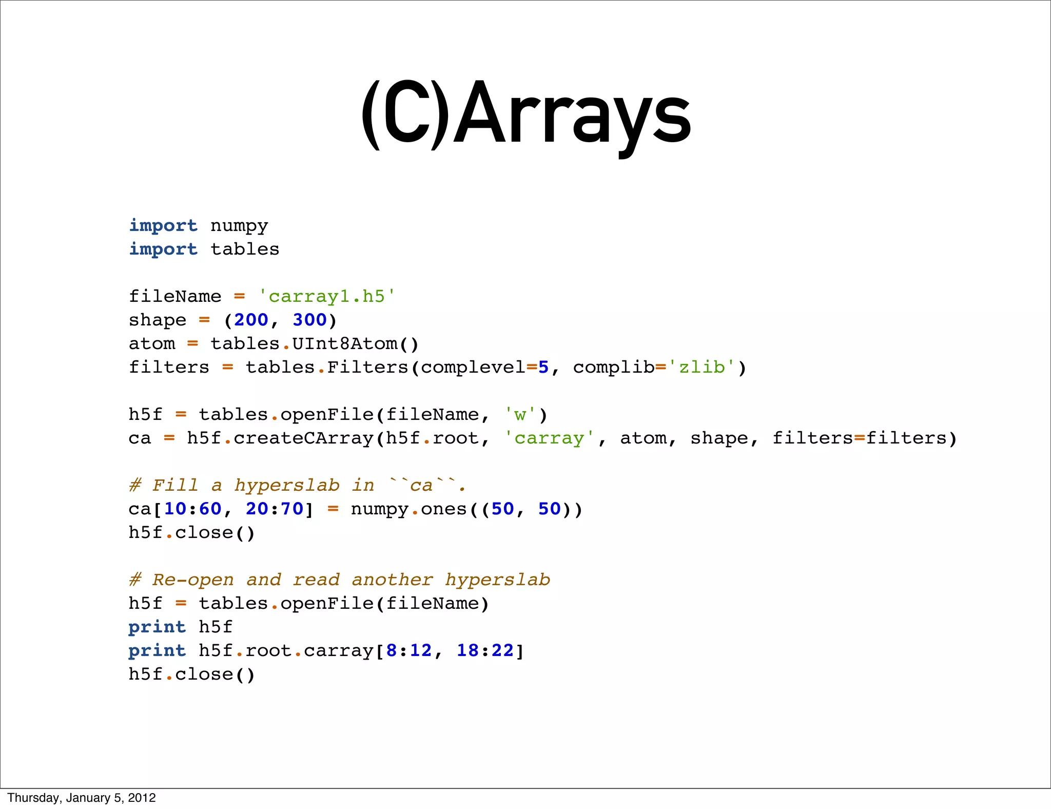 (C)Arrays
                    import numpy
                    import tables

                    fileName = 'carray1.h5'
                    shape = (200, 300)
                    atom = tables.UInt8Atom()
                    filters = tables.Filters(complevel=5, complib='zlib')

                    h5f = tables.openFile(fileName, 'w')
                    ca = h5f.createCArray(h5f.root, 'carray', atom, shape, filters=filters)

                    # Fill a hyperslab in ``ca``.
                    ca[10:60, 20:70] = numpy.ones((50, 50))
                    h5f.close()

                    # Re-open and read another hyperslab
                    h5f = tables.openFile(fileName)
                    print h5f
                    print h5f.root.carray[8:12, 18:22]
                    h5f.close()




Thursday, January 5, 2012
 