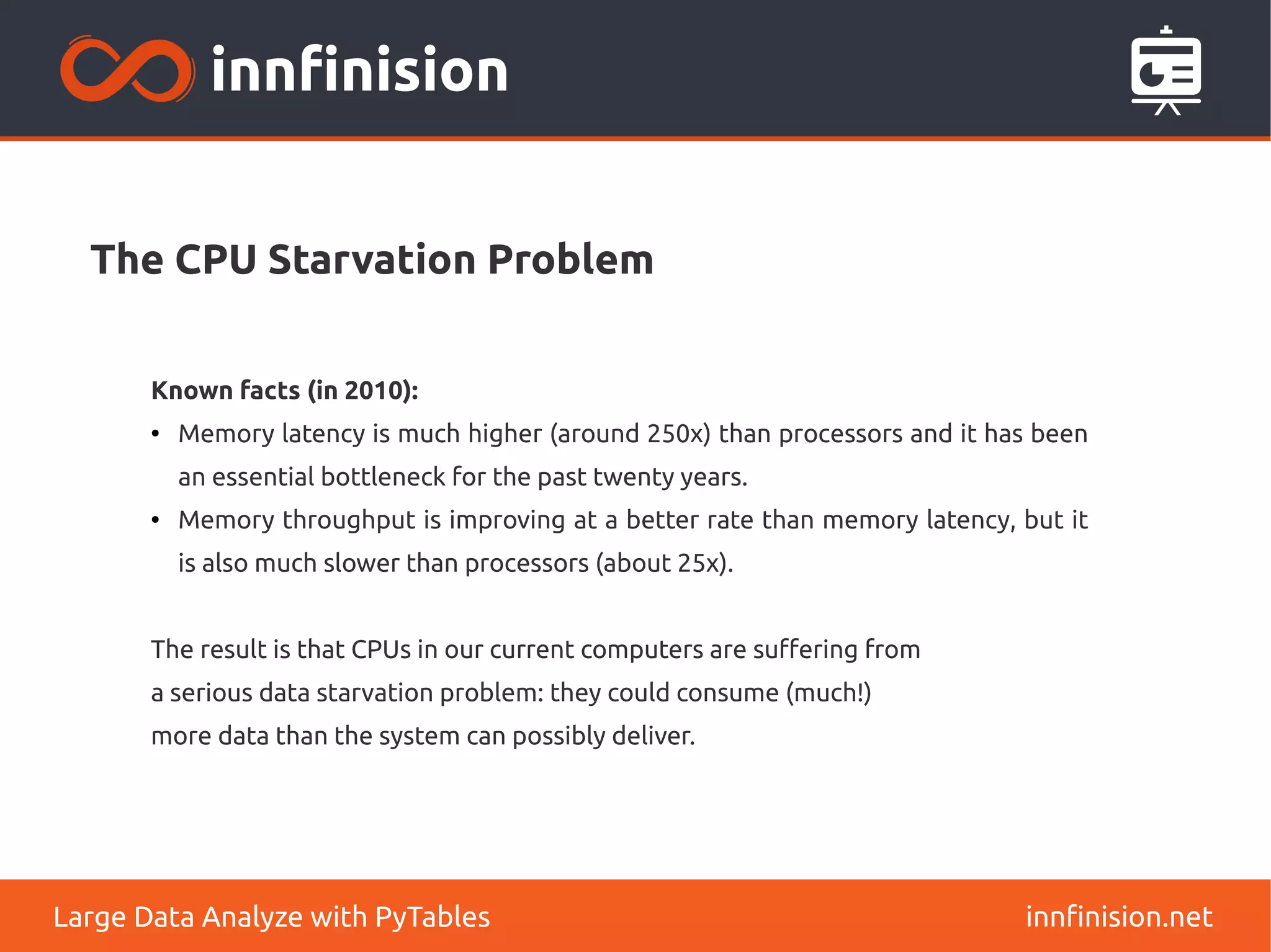 The CPU Starvation Problem
innfinision.net
Large Data Analyze with PyTables
Known facts (in 2010):
●
Memory latency is much higher (around 250x) than processors and it has been
an essential bottleneck for the past twenty years.
●
Memory throughput is improving at a better rate than memory latency, but it
is also much slower than processors (about 25x).
The result is that CPUs in our current computers are suffering from
a serious data starvation problem: they could consume (much!)
more data than the system can possibly deliver.
 
