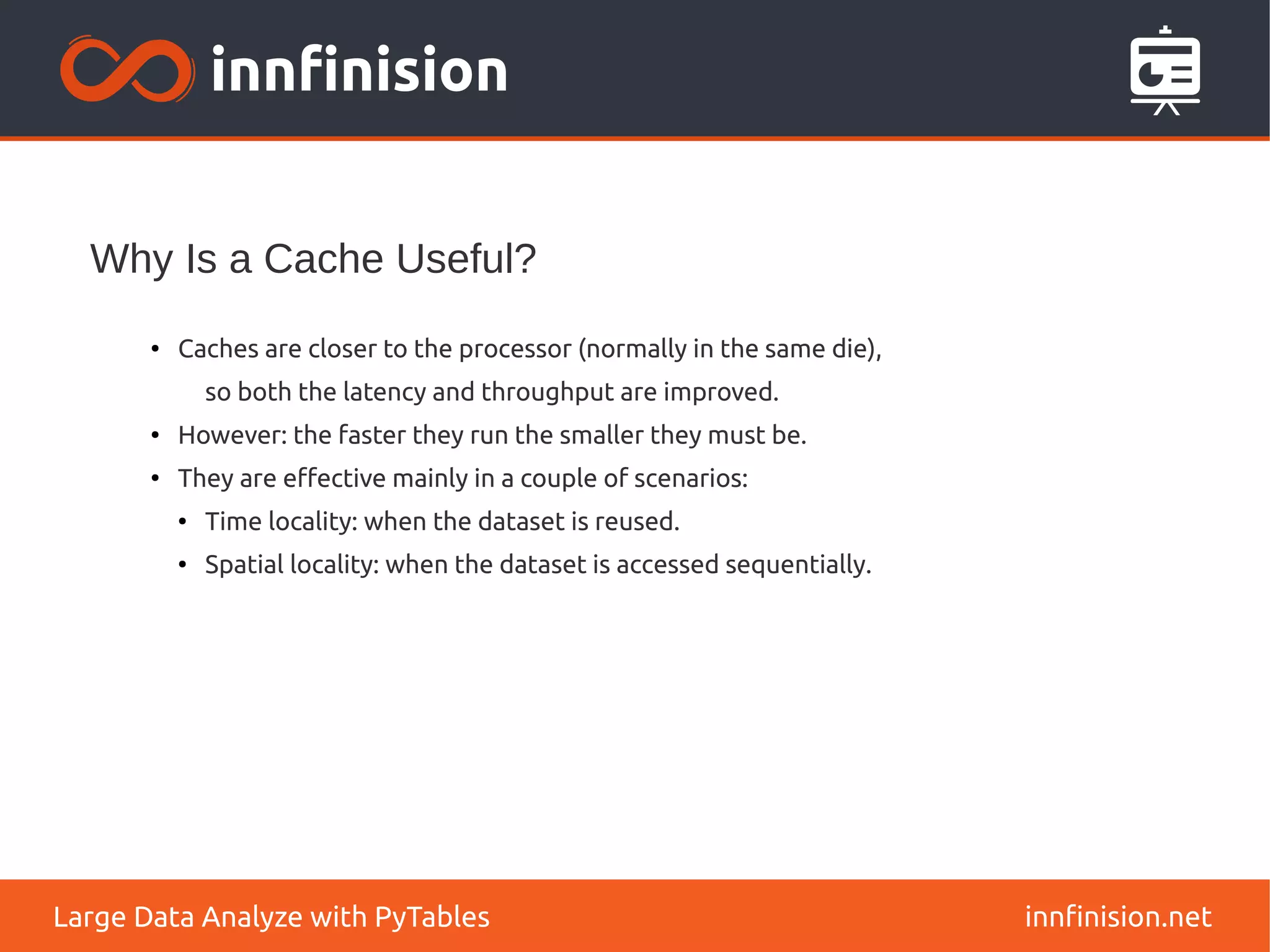 Why Is a Cache Useful?
innfinision.net
Large Data Analyze with PyTables
●
Caches are closer to the processor (normally in the same die),
so both the latency and throughput are improved.
●
However: the faster they run the smaller they must be.
●
They are effective mainly in a couple of scenarios:
●
Time locality: when the dataset is reused.
● Spatial locality: when the dataset is accessed sequentially.
 