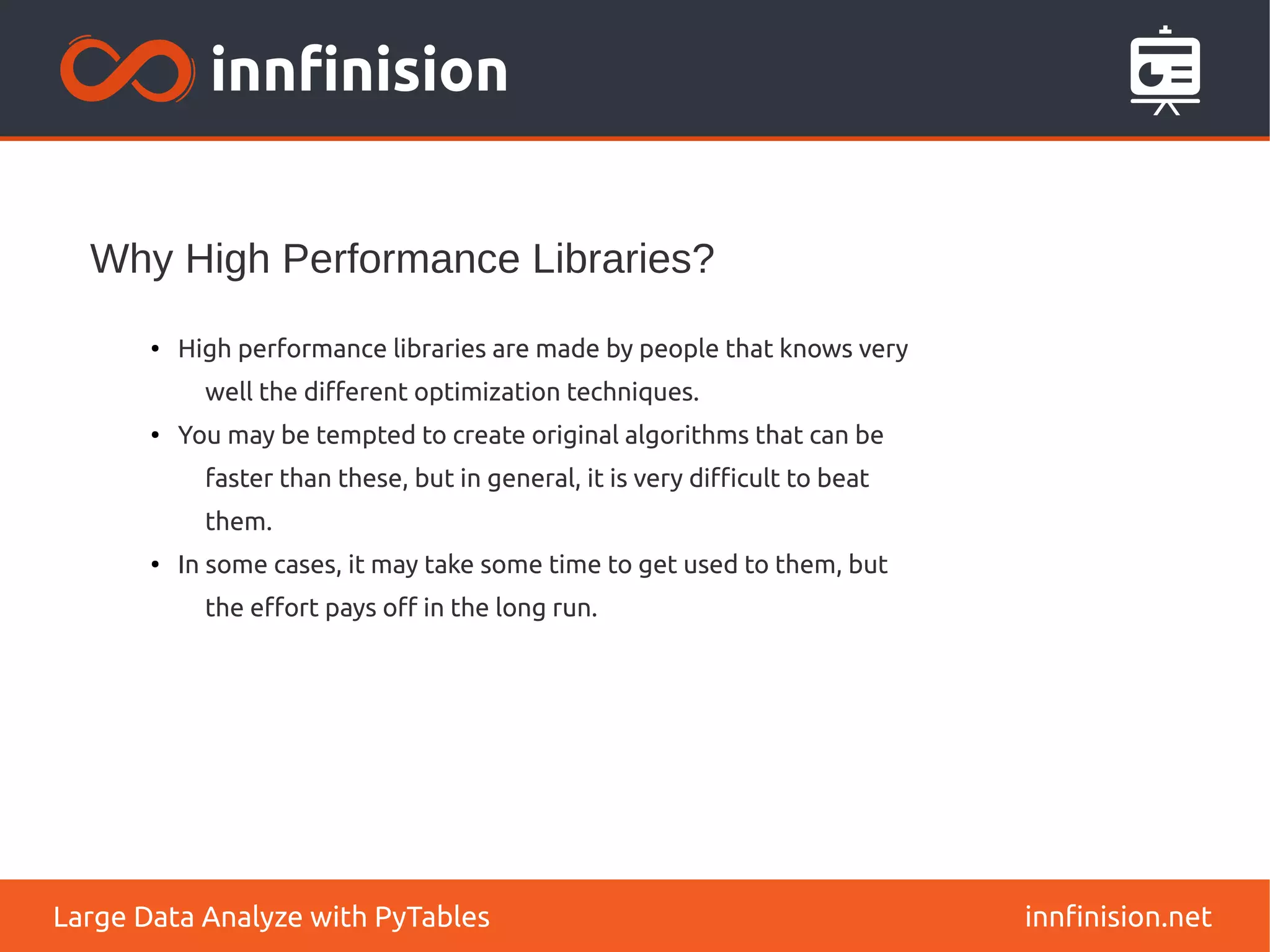 Why High Performance Libraries?
innfinision.net
Large Data Analyze with PyTables
●
High performance libraries are made by people that knows very
well the different optimization techniques.
●
You may be tempted to create original algorithms that can be
faster than these, but in general, it is very difficult to beat
them.
● In some cases, it may take some time to get used to them, but
the effort pays off in the long run.
 