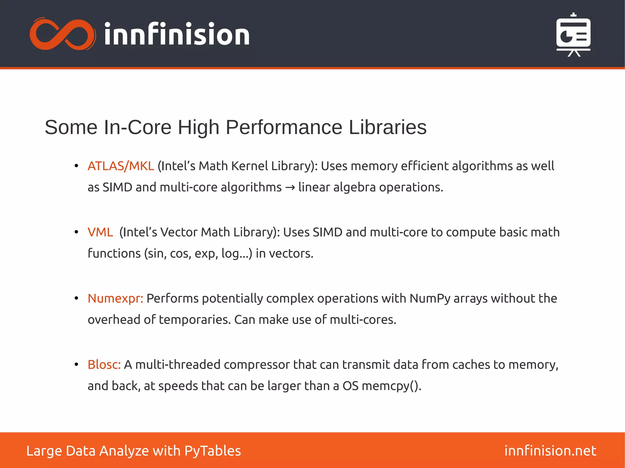 Some In-Core High Performance Libraries
innfinision.net
Large Data Analyze with PyTables
●
ATLAS/MKL (Intel’s Math Kernel Library): Uses memory efficient algorithms as well
as SIMD and multi-core algorithms linear algebra operations.
→
●
VML (Intel’s Vector Math Library): Uses SIMD and multi-core to compute basic math
functions (sin, cos, exp, log...) in vectors.
●
Numexpr: Performs potentially complex operations with NumPy arrays without the
overhead of temporaries. Can make use of multi-cores.
●
Blosc: A multi-threaded compressor that can transmit data from caches to memory,
and back, at speeds that can be larger than a OS memcpy().
 