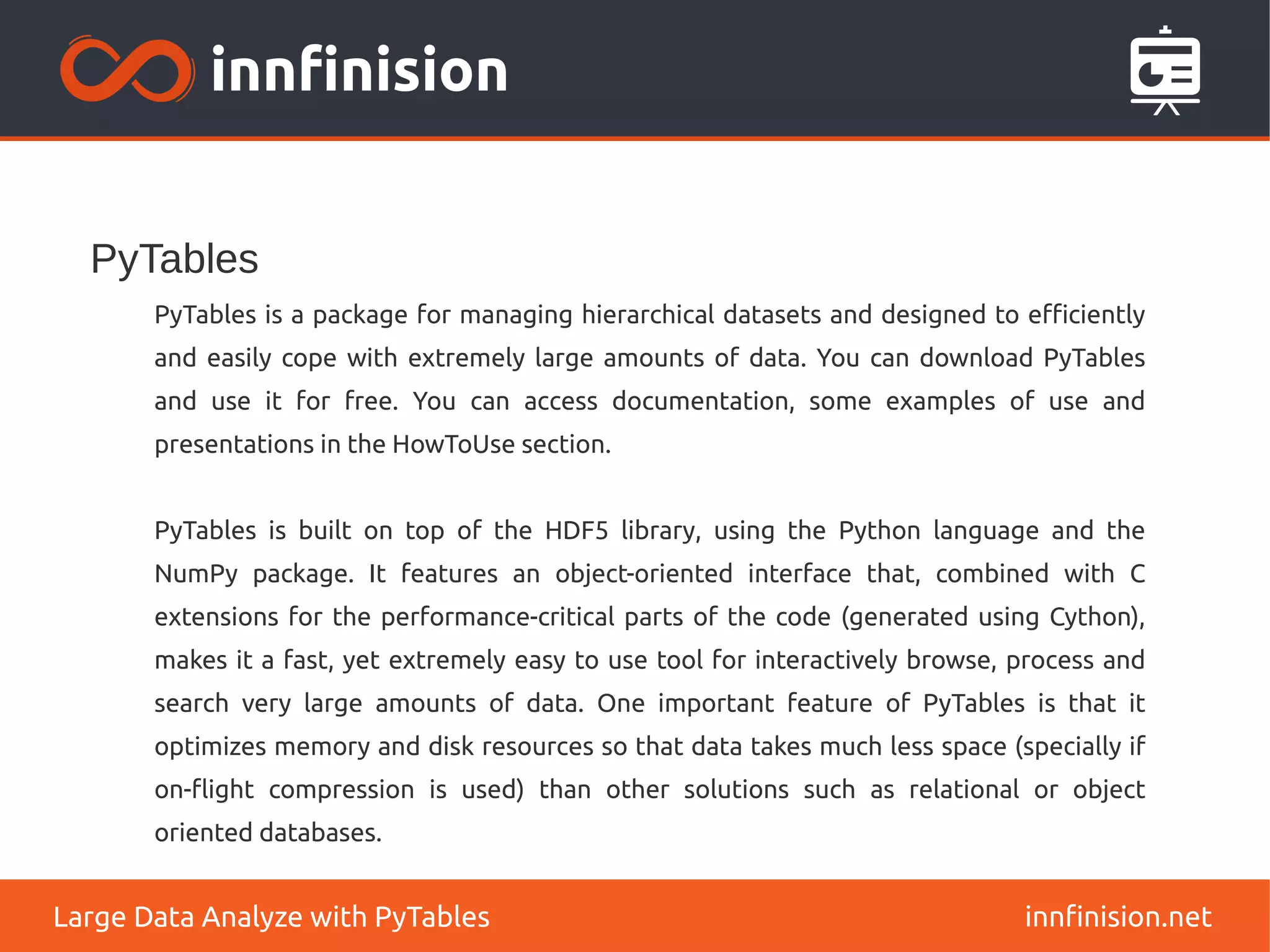 PyTables
innfinision.net
Large Data Analyze with PyTables
PyTables is a package for managing hierarchical datasets and designed to efficiently
and easily cope with extremely large amounts of data. You can download PyTables
and use it for free. You can access documentation, some examples of use and
presentations in the HowToUse section.
PyTables is built on top of the HDF5 library, using the Python language and the
NumPy package. It features an object-oriented interface that, combined with C
extensions for the performance-critical parts of the code (generated using Cython),
makes it a fast, yet extremely easy to use tool for interactively browse, process and
search very large amounts of data. One important feature of PyTables is that it
optimizes memory and disk resources so that data takes much less space (specially if
on-flight compression is used) than other solutions such as relational or object
oriented databases.
 