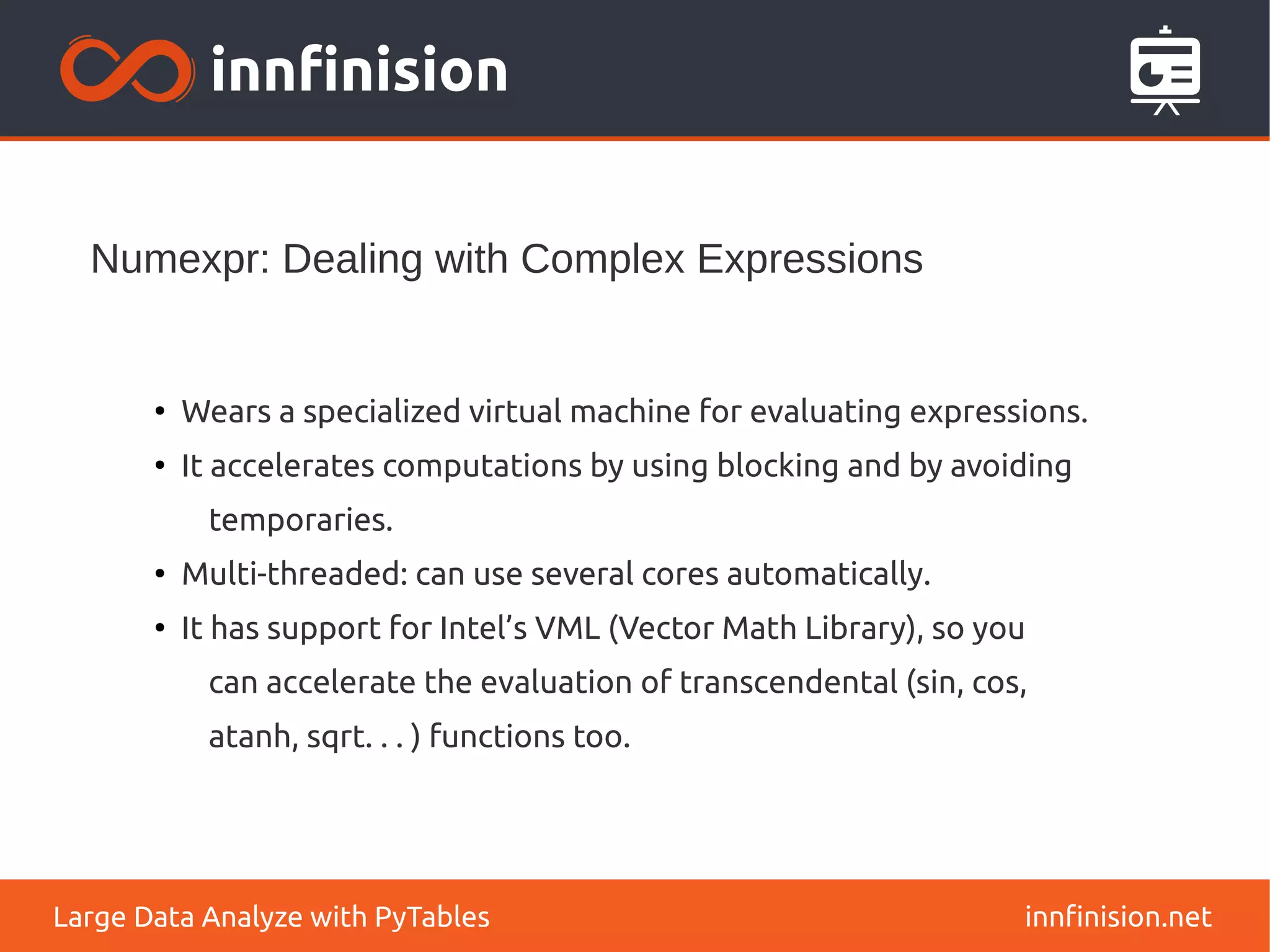 Numexpr: Dealing with Complex Expressions
innfinision.net
Large Data Analyze with PyTables
●
Wears a specialized virtual machine for evaluating expressions.
●
It accelerates computations by using blocking and by avoiding
temporaries.
●
Multi-threaded: can use several cores automatically.
●
It has support for Intel’s VML (Vector Math Library), so you
can accelerate the evaluation of transcendental (sin, cos,
atanh, sqrt. . . ) functions too.
 