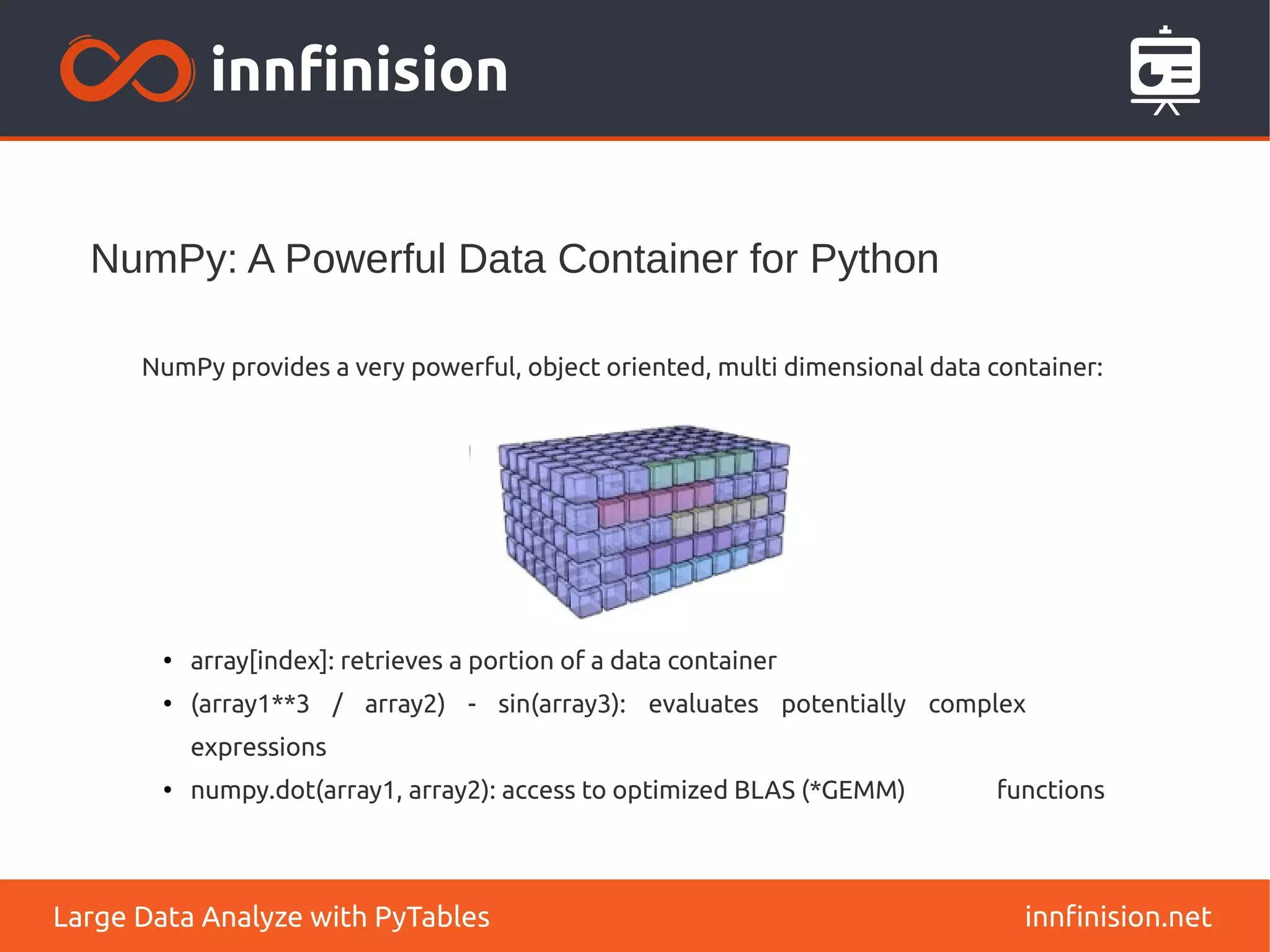 NumPy: A Powerful Data Container for Python
innfinision.net
Large Data Analyze with PyTables
NumPy provides a very powerful, object oriented, multi dimensional data container:
●
array[index]: retrieves a portion of a data container
●
(array1**3 / array2) - sin(array3): evaluates potentially complex
expressions
● numpy.dot(array1, array2): access to optimized BLAS (*GEMM) functions
 