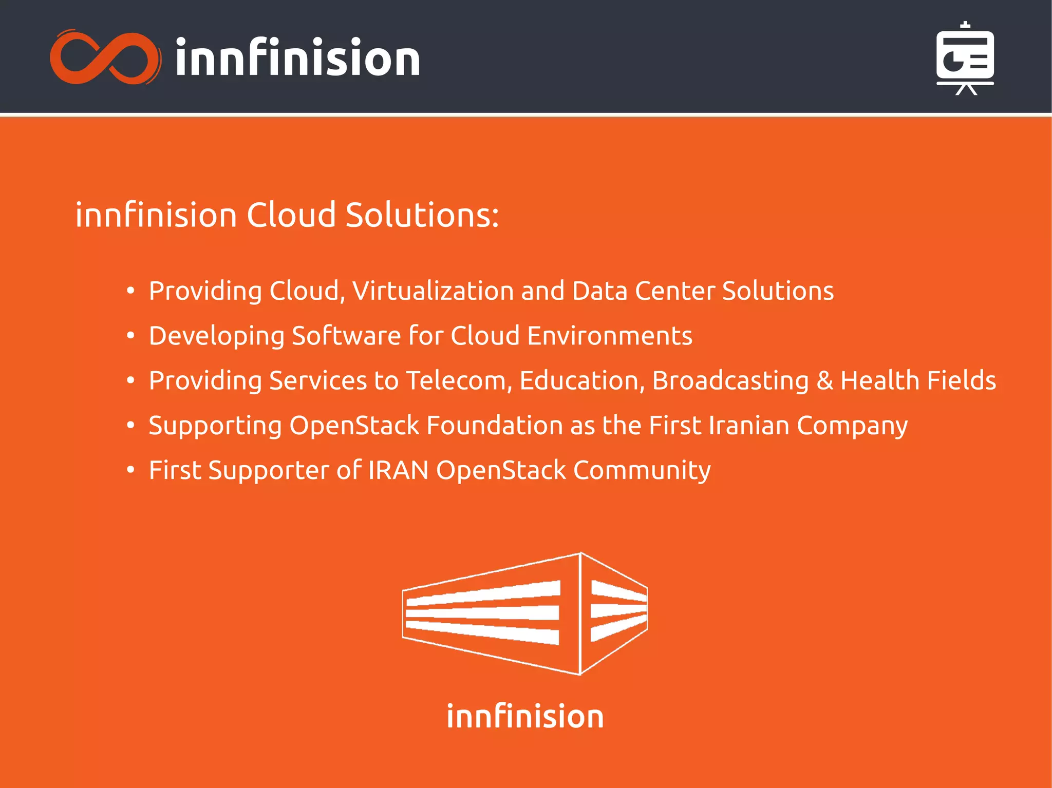 innfinision Cloud Solutions:
●
Providing Cloud, Virtualization and Data Center Solutions
●
Developing Software for Cloud Environments
●
Providing Services to Telecom, Education, Broadcasting & Health Fields
●
Supporting OpenStack Foundation as the First Iranian Company
●
First Supporter of IRAN OpenStack Community
 
