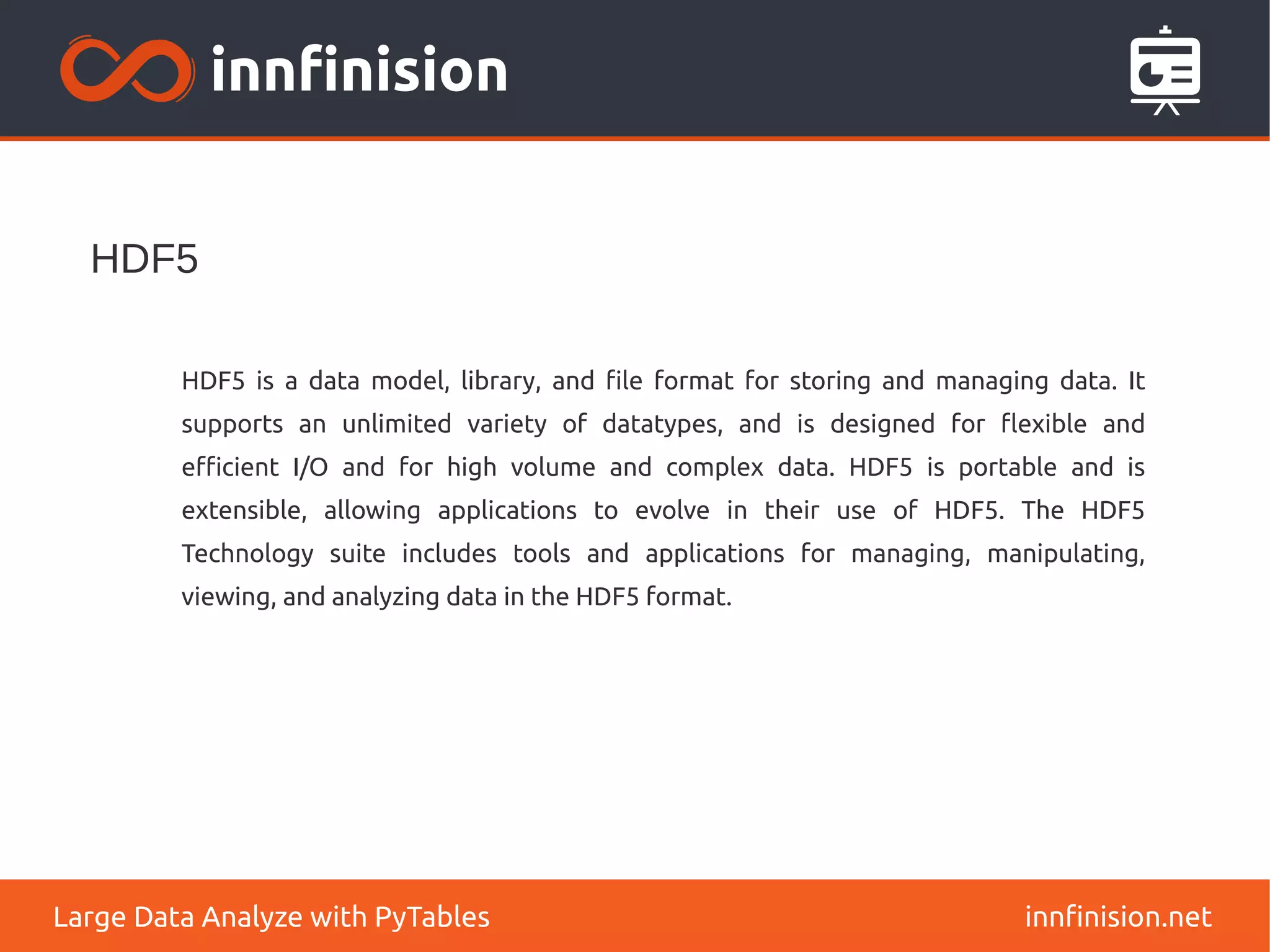 HDF5
innfinision.net
Large Data Analyze with PyTables
HDF5 is a data model, library, and file format for storing and managing data. It
supports an unlimited variety of datatypes, and is designed for flexible and
efficient I/O and for high volume and complex data. HDF5 is portable and is
extensible, allowing applications to evolve in their use of HDF5. The HDF5
Technology suite includes tools and applications for managing, manipulating,
viewing, and analyzing data in the HDF5 format.
 