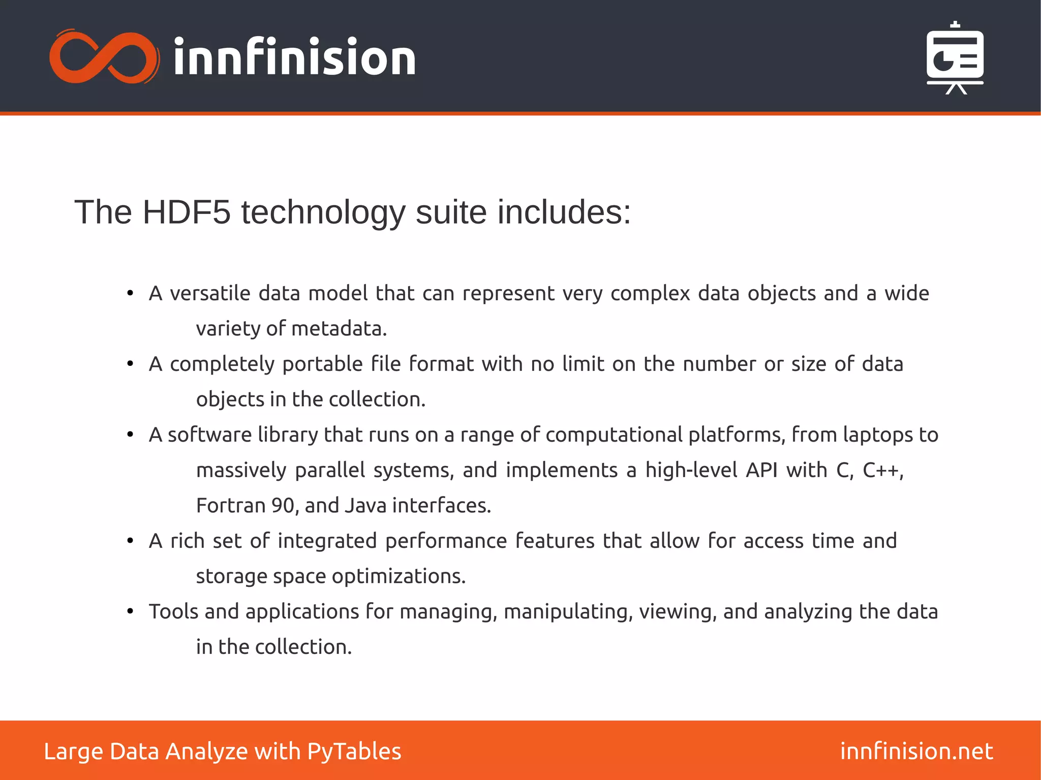 The HDF5 technology suite includes:
innfinision.net
Large Data Analyze with PyTables
●
A versatile data model that can represent very complex data objects and a wide
variety of metadata.
●
A completely portable file format with no limit on the number or size of data
objects in the collection.
●
A software library that runs on a range of computational platforms, from laptops to
massively parallel systems, and implements a high-level API with C, C++,
Fortran 90, and Java interfaces.
●
A rich set of integrated performance features that allow for access time and
storage space optimizations.
●
Tools and applications for managing, manipulating, viewing, and analyzing the data
in the collection.
 