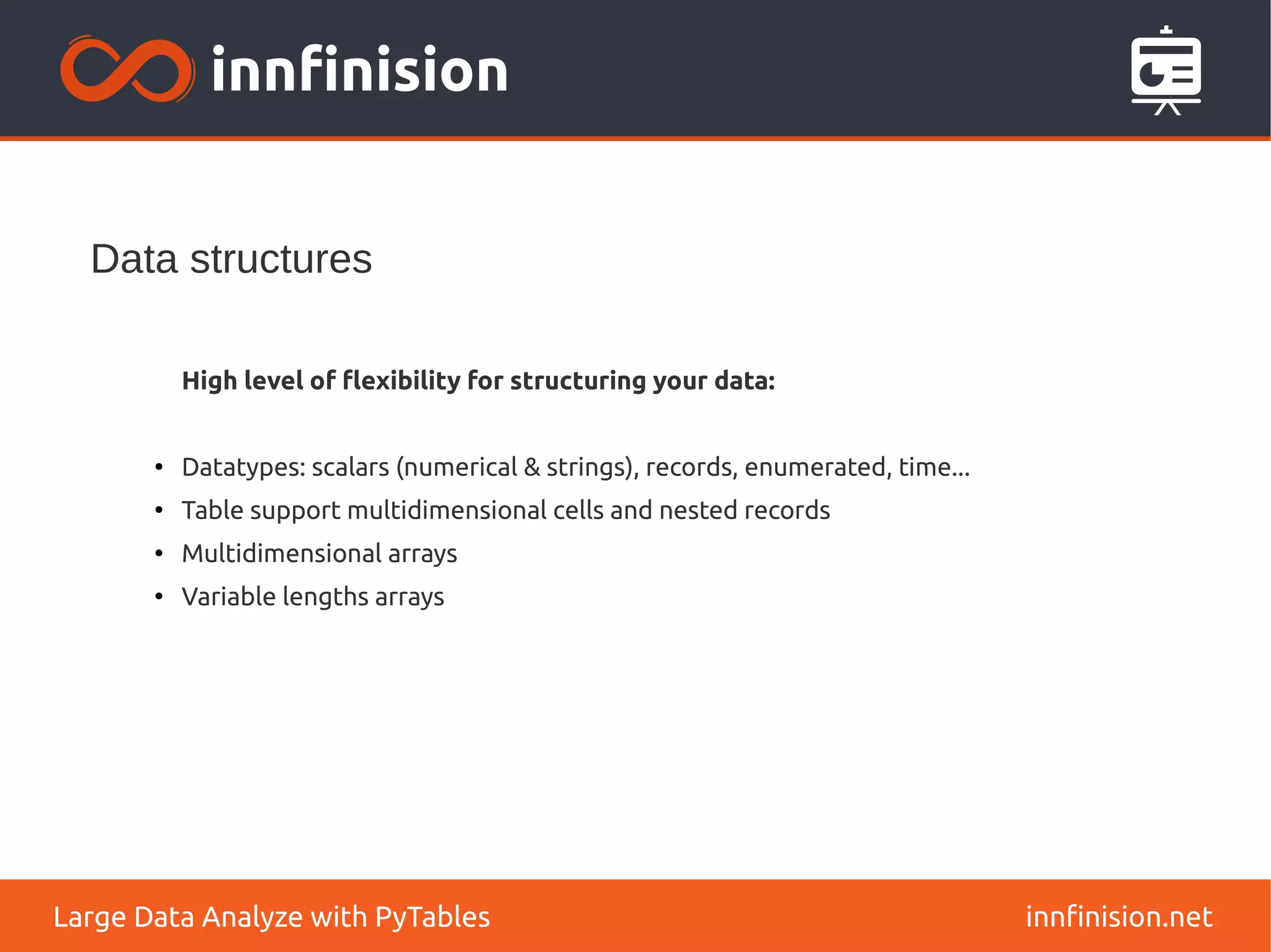 Data structures
innfinision.net
Large Data Analyze with PyTables
High level of flexibility for structuring your data:
●
Datatypes: scalars (numerical & strings), records, enumerated, time...
●
Table support multidimensional cells and nested records
●
Multidimensional arrays
●
Variable lengths arrays
 