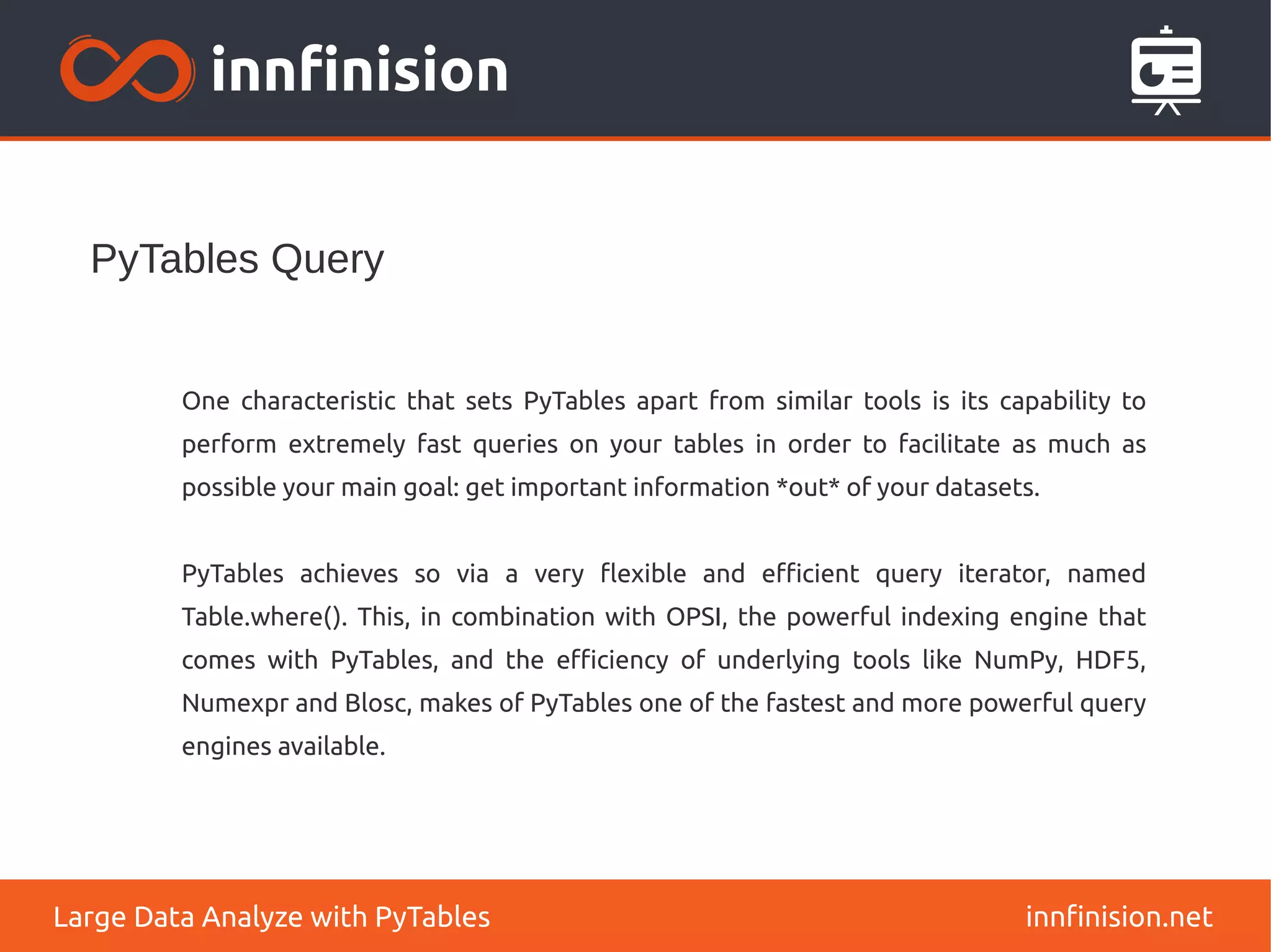 PyTables Query
innfinision.net
Large Data Analyze with PyTables
One characteristic that sets PyTables apart from similar tools is its capability to
perform extremely fast queries on your tables in order to facilitate as much as
possible your main goal: get important information *out* of your datasets.
PyTables achieves so via a very flexible and efficient query iterator, named
Table.where(). This, in combination with OPSI, the powerful indexing engine that
comes with PyTables, and the efficiency of underlying tools like NumPy, HDF5,
Numexpr and Blosc, makes of PyTables one of the fastest and more powerful query
engines available.
 