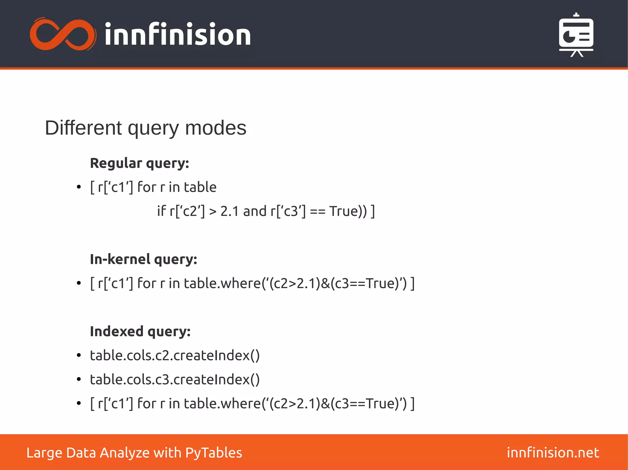 Different query modes
innfinision.net
Large Data Analyze with PyTables
Regular query:
●
[ r[‘c1’] for r in table
if r[‘c2’] > 2.1 and r[‘c3’] == True)) ]
In-kernel query:
●
[ r[‘c1’] for r in table.where(‘(c2>2.1)&(c3==True)’) ]
Indexed query:
●
table.cols.c2.createIndex()
●
table.cols.c3.createIndex()
●
[ r[‘c1’] for r in table.where(‘(c2>2.1)&(c3==True)’) ]
 
