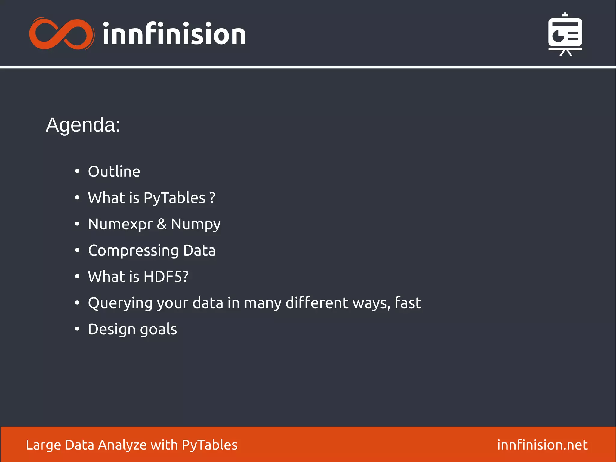Large Data Analyze with PyTables innfinision.net
●
Outline
●
What is PyTables ?
●
Numexpr & Numpy
●
Compressing Data
●
What is HDF5?
●
Querying your data in many different ways, fast
●
Design goals
Agenda:
 