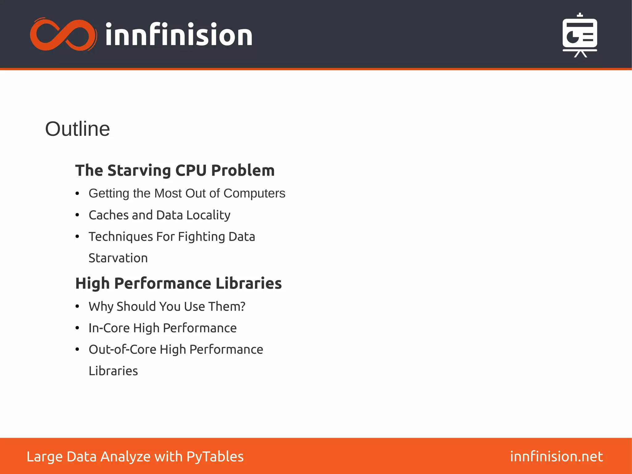 Outline
innfinision.net
Large Data Analyze with PyTables
The Starving CPU Problem
● Getting the Most Out of Computers
●
Caches and Data Locality
●
Techniques For Fighting Data
Starvation
High Performance Libraries
●
Why Should You Use Them?
●
In-Core High Performance
●
Out-of-Core High Performance
Libraries
 