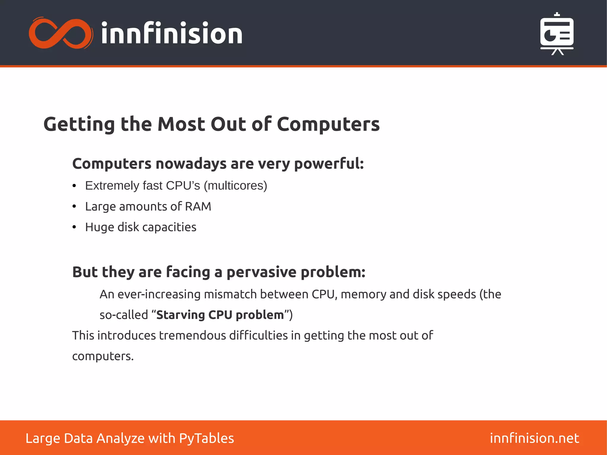 Getting the Most Out of Computers
innfinision.net
Large Data Analyze with PyTables
Computers nowadays are very powerful:
● Extremely fast CPU’s (multicores)
●
Large amounts of RAM
●
Huge disk capacities
But they are facing a pervasive problem:
An ever-increasing mismatch between CPU, memory and disk speeds (the
so-called “Starving CPU problem”)
This introduces tremendous difficulties in getting the most out of
computers.
 