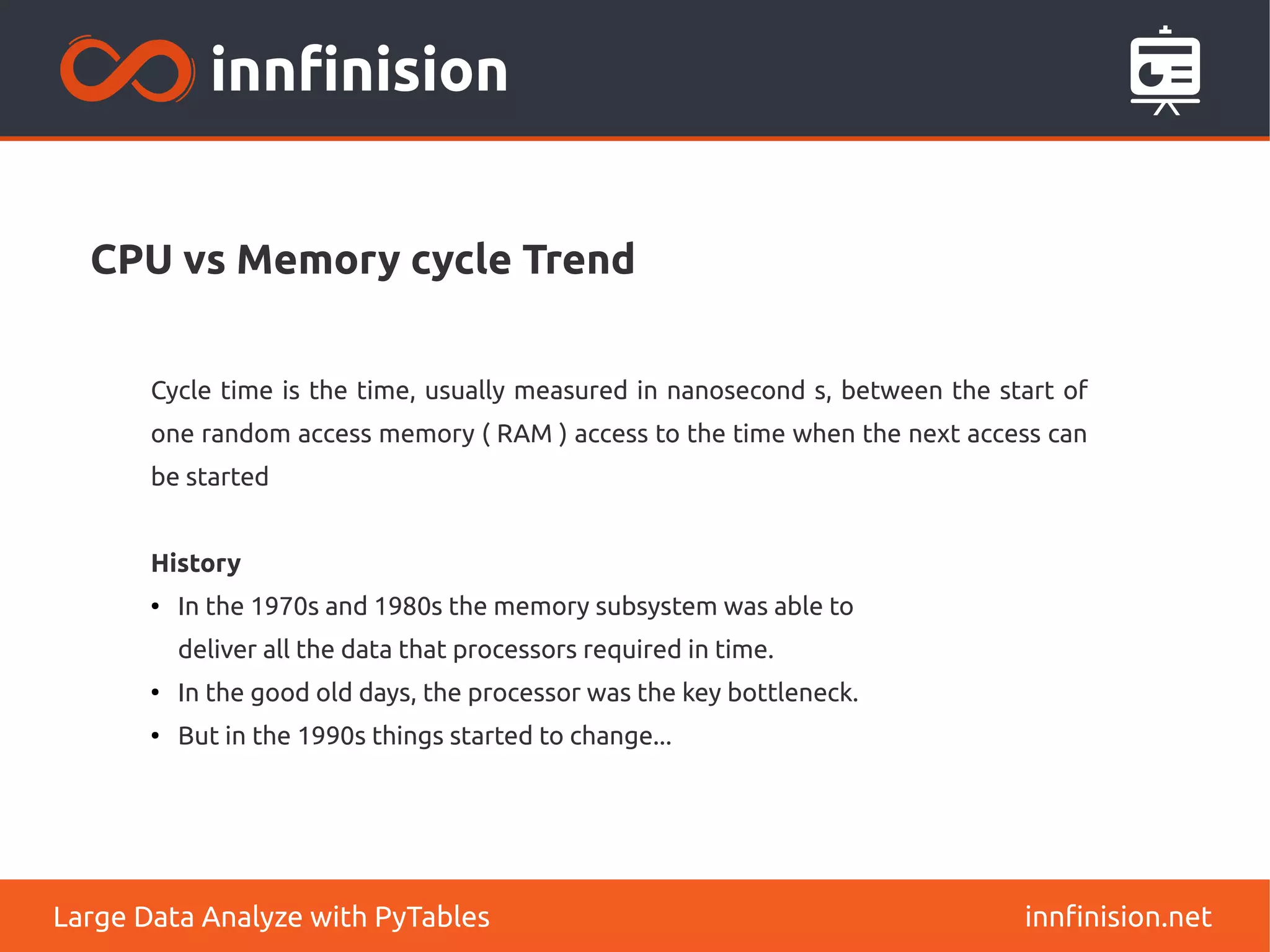 CPU vs Memory cycle Trend
innfinision.net
Large Data Analyze with PyTables
Cycle time is the time, usually measured in nanosecond s, between the start of
one random access memory ( RAM ) access to the time when the next access can
be started
History
●
In the 1970s and 1980s the memory subsystem was able to
deliver all the data that processors required in time.
●
In the good old days, the processor was the key bottleneck.
●
But in the 1990s things started to change...
 