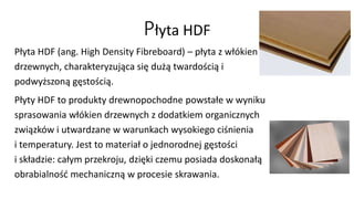Płyta HDF 
Płyta HDF (ang. High Density Fibreboard) – płyta z włókien 
drzewnych, charakteryzująca się dużą twardością i 
podwyższoną gęstością. 
Płyty HDF to produkty drewnopochodne powstałe w wyniku 
sprasowania włókien drzewnych z dodatkiem organicznych 
związków i utwardzane w warunkach wysokiego ciśnienia 
i temperatury. Jest to materiał o jednorodnej gęstości 
i składzie: całym przekroju, dzięki czemu posiada doskonałą 
obrabialność mechaniczną w procesie skrawania. 
 