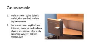Zastosowanie 
1. meblarstwo - tylne ścianki 
mebli, dna szuflad, meble 
tapicerowane 
2. budownictwo - wykładziny 
ścienne, stolarka budowlana, 
płyciny drzwiowe, elementy 
aranżacji wnętrz, tablice 
reklamowe 
 