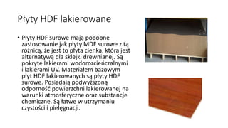 Płyty HDF lakierowane 
• Płyty HDF surowe mają podobne 
zastosowanie jak płyty MDF surowe z tą 
różnicą, że jest to płyta cienka, która jest 
alternatywą dla sklejki drewnianej. Są 
pokryte lakierami wodorozcieńczalnymi 
i lakierami UV. Materiałem bazowym 
płyt HDF lakierowanych są płyty HDF 
surowe. Posiadają podwyższoną 
odporność powierzchni lakierowanej na 
warunki atmosferyczne oraz substancje 
chemiczne. Są łatwe w utrzymaniu 
czystości i pielęgnacji. 
