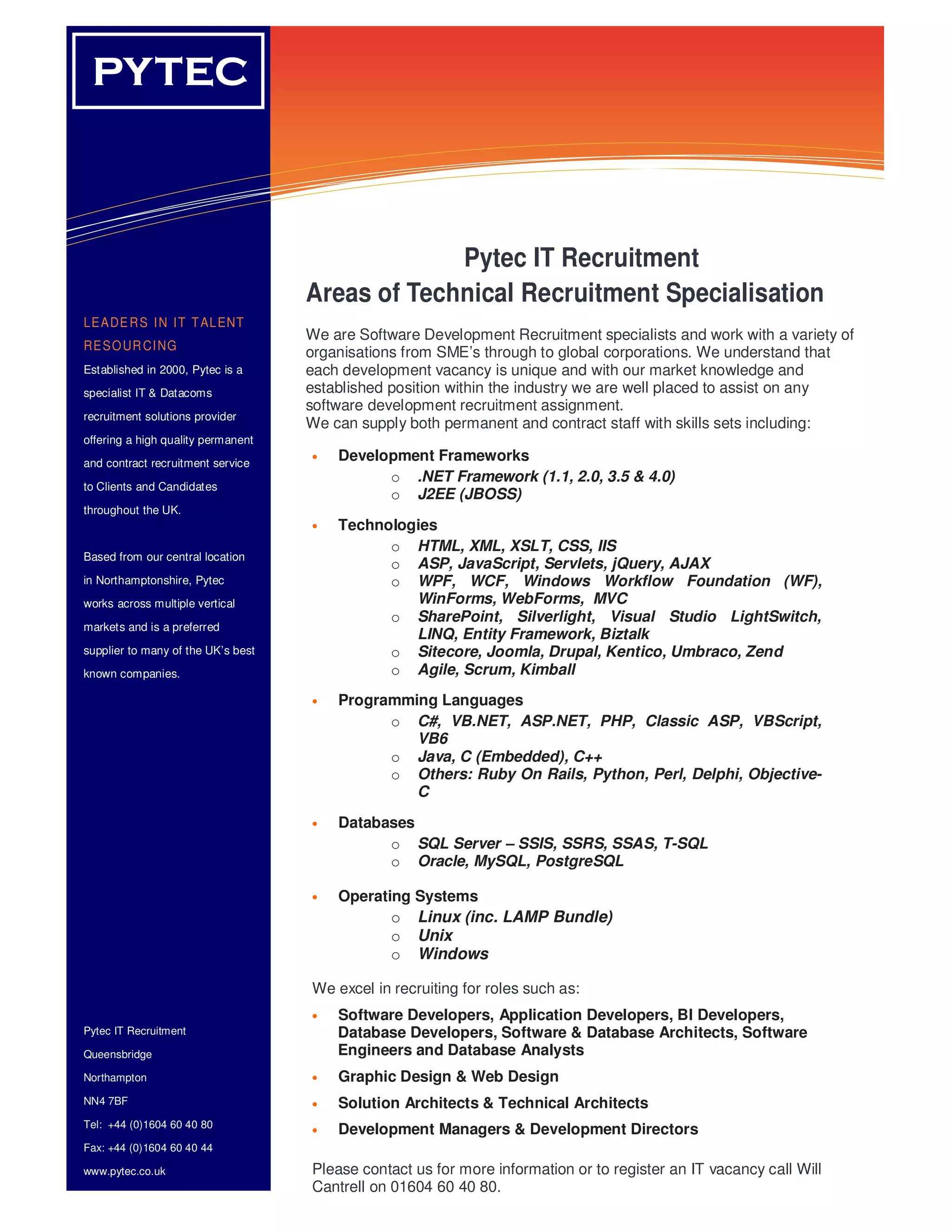 PYTEC
  YT EC                              Information Technology Solutions




                                                 Pytec IT Recruitment
                                    Areas of Technical Recruitment Specialisation
LE A DE R S I N I T T AL ENT
                                    We are Software Development Recruitment specialists and work with a variety of
RE S O UR CI NG
                                    organisations from SME’s through to global corporations. We understand that
Established in 2000, Pytec is a     each development vacancy is unique and with our market knowledge and
       o
specialist IT & Datacoms            established position within the industry we are well placed to assist on any
      o                             software development recruitment assignment.
recruitment solutions provider
      o                             We can supply both permanent and contract staff with skills sets including:
offering a high quality permanent
and contract recruitment service
                                    •   Development Frameworks
                                              o .NET Framework (1.1, 2.0, 3.5 & 4.0)
to Clients and Candidates
                                              o J2EE (JBOSS)
throughout the UK.
                                    •   Technologies
                                              o HTML, XML, XSLT, CSS, IIS
Based from our central location
                                              o ASP, JavaScript, Servlets, jQuery, AJAX
in Northamptonshire, Pytec                    o WPF, WCF, Windows Workflow Foundation (WF),
works across multiple vertical                   WinForms, WebForms, MVC
                                              o SharePoint, Silverlight, Visual Studio LightSwitch,
markets and is a preferred
                                                 LINQ, Entity Framework, Biztalk
supplier to many of the UK’s best             o Sitecore, Joomla, Drupal, Kentico, Umbraco, Zend
known companies.                              o Agile, Scrum, Kimball
                                    •   Programming Languages
                                              o C#, VB.NET, ASP.NET, PHP, Classic ASP, VBScript,
                                                 VB6
                                              o Java, C (Embedded), C++
                                              o Others: Ruby On Rails, Python, Perl, Delphi, Objective-
                                                 C

                                    •   Databases
                                              o SQL Server – SSIS, SSRS, SSAS, T-SQL
                                              o Oracle, MySQL, PostgreSQL

                                    •   Operating Systems
                                               o Linux (inc. LAMP Bundle)
                                               o Unix
                                               o Windows

                                    We excel in recruiting for roles such as:
                                    •   Software Developers, Application Developers, BI Developers,
Pytec IT Recruitment                    Database Developers, Software & Database Architects, Software
Queensbridge                            Engineers and Database Analysts
Northampton                         •   Graphic Design & Web Design
NN4 7BF                             •   Solution Architects & Technical Architects
Tel: +44 (0)1604 60 40 80
                                    •   Development Managers & Development Directors
Fax: +44 (0)1604 60 40 44

www.pytec.co.uk                     Please contact us for more information or to register an IT vacancy call Will
                                    Cantrell on 01604 60 40 80.
 