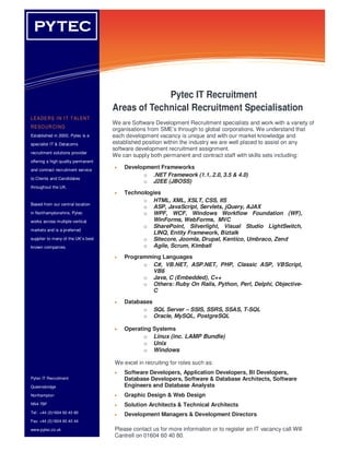 PYTEC
  YT EC                              Information Technology Solutions




                                                 Pytec IT Recruitment
                                    Areas of Technical Recruitment Specialisation
LE A DE R S I N I T T AL ENT
                                    We are Software Development Recruitment specialists and work with a variety of
RE S O UR CI NG
                                    organisations from SME’s through to global corporations. We understand that
Established in 2000, Pytec is a     each development vacancy is unique and with our market knowledge and
       o
specialist IT & Datacoms            established position within the industry we are well placed to assist on any
      o                             software development recruitment assignment.
recruitment solutions provider
      o                             We can supply both permanent and contract staff with skills sets including:
offering a high quality permanent
and contract recruitment service
                                    •   Development Frameworks
                                              o .NET Framework (1.1, 2.0, 3.5 & 4.0)
to Clients and Candidates
                                              o J2EE (JBOSS)
throughout the UK.
                                    •   Technologies
                                              o HTML, XML, XSLT, CSS, IIS
Based from our central location
                                              o ASP, JavaScript, Servlets, jQuery, AJAX
in Northamptonshire, Pytec                    o WPF, WCF, Windows Workflow Foundation (WF),
works across multiple vertical                   WinForms, WebForms, MVC
                                              o SharePoint, Silverlight, Visual Studio LightSwitch,
markets and is a preferred
                                                 LINQ, Entity Framework, Biztalk
supplier to many of the UK’s best             o Sitecore, Joomla, Drupal, Kentico, Umbraco, Zend
known companies.                              o Agile, Scrum, Kimball
                                    •   Programming Languages
                                              o C#, VB.NET, ASP.NET, PHP, Classic ASP, VBScript,
                                                 VB6
                                              o Java, C (Embedded), C++
                                              o Others: Ruby On Rails, Python, Perl, Delphi, Objective-
                                                 C

                                    •   Databases
                                              o SQL Server – SSIS, SSRS, SSAS, T-SQL
                                              o Oracle, MySQL, PostgreSQL

                                    •   Operating Systems
                                               o Linux (inc. LAMP Bundle)
                                               o Unix
                                               o Windows

                                    We excel in recruiting for roles such as:
                                    •   Software Developers, Application Developers, BI Developers,
Pytec IT Recruitment                    Database Developers, Software & Database Architects, Software
Queensbridge                            Engineers and Database Analysts
Northampton                         •   Graphic Design & Web Design
NN4 7BF                             •   Solution Architects & Technical Architects
Tel: +44 (0)1604 60 40 80
                                    •   Development Managers & Development Directors
Fax: +44 (0)1604 60 40 44

www.pytec.co.uk                     Please contact us for more information or to register an IT vacancy call Will
                                    Cantrell on 01604 60 40 80.
 